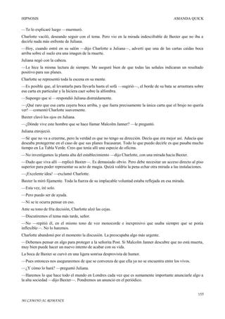 HIPNOSIS

AMANDA QUICK

—Te lo explicaré luego —murmuró.
Charlotte vaciló, deseando seguir con el tema. Pero vio en la mirada indescifrable de Baxter que no iba a
decirle nada más enfrente de Juliana.
—Hoy, cuando entré en su salón —dijo Charlotte a Juliana—, advertí que una de las cartas caídas boca
arriba sobre el suelo era una imagen de la muerte.
Juliana negó con la cabeza.
—Le hice la misma lectura de siempre. Me aseguré bien de que todas las señales indicaran un resultado
positivo para sus planes.
Charlotte se representó toda la escena en su mente.
—Es posible que, al levantarla para llevarla hasta el sofá —sugirió—, el borde de su bata se arrastrara sobre
esa carta en particular y la hiciera caer sobre la alfombra.
—Supongo que sí —respondió Juliana distraídamente.
—¡Qué raro que esa carta cayera boca arriba, y que fuera precisamente la única carta que el brujo no quería
ver! —comentó Charlotte suavemente.
Baxter clavó los ojos en Juliana.
—¿Dónde vive este hombre que se hace llamar Malcolm Janner? —le preguntó.
Juliana enrojeció.
—Sé que no va a creerme, pero la verdad es que no tengo su dirección. Decía que era mejor así. Aducía que
deseaba protegerme en el caso de que sus planes fracasaran. Todo lo que puedo decirle es que pasaba mucho
tiempo en La Tabla Verde. Creo que tenía allí una especie de oficina.
—No investigamos la planta alta del establecimiento —dijo Charlotte, con una mirada hacia Baxter.
—Dudo que viva allí —replicó Baxter—. Es demasiado obvio. Pero debe necesitar un acceso directo al piso
superior para poder representar su acto de magia. Quizá valdría la pena echar otra mirada a las instalaciones.
—¡Excelente idea! —exclamó Charlotte.
Baxter la miró fijamente. Toda la fuerza de su implacable voluntad estaba reflejada en esa mirada.
—Esta vez, iré solo.
—Pero puedo ser de ayuda.
—Ni se te ocurra pensar en eso.
Ante su tono de fría decisión, Charlotte alzó las cejas.
—Discutiremos el tema más tarde, señor.
—No —repitió él, en el mismo tono de voz monocorde e inexpresivo que usaba siempre que se ponía
inflexible—. No lo haremos.
Charlotte abandonó por el momento la discusión. La preocupaba algo más urgente.
—Debemos pensar en algo para proteger a la señorita Post. Si Malcolm Janner descubre que no está muerta,
muy bien puede hacer un nuevo intento de acabar con su vida.
La boca de Baxter se curvó en una ligera sonrisa desprovista de humor.
—Pues entonces nos aseguraremos de que se convenza de que ella ya no se encuentra entre los vivos.
—¿Y cómo lo hará? —preguntó Juliana.
—Haremos lo que hace todo el mundo en Londres cada vez que es sumamente importante anunciarle algo a
la alta sociedad —dijo Baxter—. Pondremos un anuncio en el periódico.
155
MI CAMINO AL ROMANCE

 