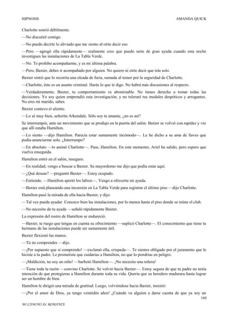 HIPNOSIS

AMANDA QUICK

Charlotte sonrió débilmente.
—No discutiré contigo.
—No puedo decirte lo aliviado que me siento al oírte decir eso.
—Pero —agregó ella rápidamente— realmente creo que puedo serte de gran ayuda cuando esta noche
investigues las instalaciones de La Tabla Verde.
—No. Te prohíbo acompañarme, y es mi última palabra.
—Pero, Baxter, debes ir acompañado por alguien. No quiero ni oírte decir que irás solo.
Baxter sintió que lo recorría una oleada de furia, sumada al temor por la seguridad de Charlotte.
—Charlotte, éste es un asunto criminal. Harás lo que te digo. No habrá más discusiones al respecto.
—Verdaderamente, Baxter, tu comportamiento es abominable. No tienes derecho a tomar todas las
decisiones. Yo soy quien emprendió esta investigación, y no toleraré tus modales despóticos y arrogantes.
No eres mi marido, sabes.
Baxter contuvo el aliento.
—Lo sé muy bien, señorita Arkendale. Sólo soy tu amante, ¿no es así?
Se interrumpió, ante un movimiento que se produjo en la puerta del salón. Baxter se volvió con rapidez y vio
que allí estaba Hamilton.
—Lo siento —dijo Hamilton. Parecía estar sumamente incómodo—. Le he dicho a su ama de llaves que
podía anunciarme solo. ¿Interrumpo?
—En absoluto —lo animó Charlotte—. Pase, Hamilton. En este momento, Ariel ha salido, pero espero que
vuelva enseguida.
Hamilton entró en el salón, inseguro.
—En realidad, vengo a buscar a Baxter. Su mayordomo me dijo que podía estar aquí.
—¿Qué deseas? —preguntó Baxter—. Estoy ocupado.
—Entiendo. —Hamilton apretó los labios—. Vengo a ofrecerte mi ayuda.
—Baxter está planeando una incursión en La Tabla Verde para registrar el último piso —dijo Charlotte.
Hamilton pasó la mirada de ella hacia Baxter, y dijo:
—Tal vez pueda ayudar. Conozco bien las instalaciones, por lo menos hasta el piso donde se reúne el club.
—No necesito de tu ayuda —señaló rápidamente Baxter.
La expresión del rostro de Hamilton se endureció.
—Baxter, te ruego que tengas en cuenta su ofrecimiento —suplicó Charlotte—. El conocimiento que tiene tu
hermano de las instalaciones puede ser sumamente útil.
Baxter flexionó las manos.
—Tú no comprendes —dijo.
—¡Por supuesto que sí comprendo! —exclamó ella, crispada—. Te sientes obligado por el juramento que le
hiciste a tu padre. Le prometiste que cuidarías a Hamilton, no que lo pondrías en peligro.
—¡Maldición, no soy un niño! —barbotó Hamilton—. ¡No necesito una niñera!
—Tiene toda la razón —convino Charlotte. Se volvió hacia Baxter—. Estoy segura de que tu padre no tenía
intención de que protegieras a Hamilton durante toda su vida. Quería que su heredero madurara hasta lograr
ser un hombre de bien.
Hamilton le dirigió una mirada de gratitud. Luego, volviéndose hacia Baxter, insistió:
—¡Por el amor de Dios, ya tengo veintidós años! ¿Cuándo va alguien a darse cuenta de que ya soy un
160
MI CAMINO AL ROMANCE

 