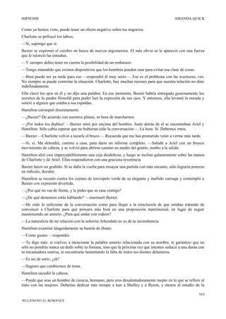 HIPNOSIS

AMANDA QUICK

Como ya hemos visto, puede tener un efecto negativo sobre tus negocios.
Charlotte se pellizcó los labios.
—Sí, supongo que sí.
Baxter se exprimió el cerebro en busca de nuevos argumentos. El más obvio se le apareció con una fuerza
que le retorció las entrañas.
—Y siempre debes tener en cuenta la posibilidad de un embarazo.
—Tengo entendido que existen dispositivos que los hombres pueden usar para evitar esa clase de cosas.
—Bien puede ser ya tarde para eso —respondió él muy serio—. Ese es el problema con las aventuras, ves.
No siempre se puede controlar la situación. Charlotte, hay muchas razones para que nuestra relación no dure
indefinidamente.
Ella clavó los ojos en él y no dijo una palabra. En ese momento, Baxter habría entregado gustosamente los
secretos de la piedra filosofal para poder leer la expresión de sus ojos. Y entonces, ella levantó la mirada y
sonrió a alguien que estaba a sus espaldas.
Hamilton carraspeó discretamente.
—¿Baxter? De acuerdo con nuestros planes, es hora de marcharnos.
—¡Por todos los diablos! —Baxter miró por encima del hombro. Justo detrás de él se encontraban Ariel y
Hamilton. Sólo cabía esperar que no hubieran oído la conversación—. La hora. Sí. Debemos irnos.
—Baxter —Charlotte volvió a tocarle el brazo—. Recuerda que me has prometido venir a verme más tarde.
—Sí, sí. Me detendré, camino a casa, para darte un informe completo. —Saludó a Ariel con un brusco
movimiento de cabeza, y se volvió para abrirse camino en medio del gentío, rumbo a la salida.
Hamilton alzó casi imperceptiblemente una ceja desdeñosa, y luego se inclinó galantemente sobre las manos
de Charlotte y de Ariel. Ellas respondieron con una graciosa reverencia.
Baxter lanzó un gruñido. Si se daba la vuelta para ensayar una partida con más encanto, sólo lograría ponerse
en ridículo, decidió.
Hamilton se recostó contra los cojines de terciopelo verde de su elegante y mullido carruaje y contempló a
Baxter con expresión divertida.
—¿Por qué no vas de frente, y le pides que se case contigo?
—¿De qué demonios estás hablando? —murmuró Baxter.
—He oído lo suficiente de la conversación como para llegar a la conclusión de que estabas tratando de
convencer a Charlotte para que pensara más bien en una proposición matrimonial, en lugar de seguir
manteniendo un amorío. ¿Para qué andar con rodeos?
—La naturaleza de mi relación con la señorita Arkendale no es de tu incumbencia.
Hamilton examinó lánguidamente su bastón de ébano.
—Como gustes —respondió.
—Te digo más: si vuelves a mencionar la palabra amorío relacionada con su nombre, te garantizo que no
sólo no pondrás nunca un dedo sobre tu fortuna, sino que la próxima vez que intentes seducir a una dama con
tu encantadora sonrisa, te encontrarás lamentando la falta de todos tus dientes delanteros.
—Es así de serio, ¿eh?
—Sugiero que cambiemos de tema.
Hamilton sacudió la cabeza.
—Puede que seas un hombre de ciencia, hermano, pero eres desalentadoramente inepto en lo que se refiere al
trato con las mujeres. Deberías dedicar más tiempo a leer a Shelley y a Byron, y menos al estudio de la
163
MI CAMINO AL ROMANCE

 