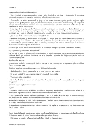 HIPNOSIS

AMANDA QUICK

personas plenas de vivacidad de espíritu.
—Una vivacidad un tanto exagerada, a veces —dijo Rosalind en voz baja—. Una pasión de semejante
intensidad suele cobrarse su precio. Y no estoy hablando de reputaciones.
—Comprendo. He tenido oportunidad de observar que las personas que sienten grandes pasiones suelen
mostrar en sus temperamentos tanto ese lado luminoso como otro, oscuro. Parecería como si la naturaleza
hubiera procurado hallar un equilibrio entre sus estados de ánimo, pero en el transcurso del proceso los que
prevalecieron fueron los extremos.
—Muy sagaz de tu parte, querida. Precisamente es lo que ocurría con los padres de Baxter. Esherton, con
toda su inteligencia y sus ganas de vivir, poseía un carácter peligroso y una tendencia hacia la temeridad. Es
un milagro que viviera lo suficiente para gozar de las bondades de la vejez. En cuanto a mi hermana...
—¿Cómo era ella? —interrumpió ansiosamente Charlotte.
—Hermosa, inteligente, y gloriosamente efervescente. La mayor parte del tiempo. Daba rienda suelta a su
independencia y a sus excentricidades. Todos los que la conocían quedaban cautivados por ella, aun cuando
se comportaba en forma escandalosa. Sólo su familia y sus amigos más íntimos sabíamos que, en ocasio nes,
podía sumirse en hondos pozos de melancolía.
—Parece que Baxter se convirtió en alquimista en virtud de la más pura necesidad —comentó Charlotte.
—¿Alquimista? ¿Qué quieres decir con eso?
—Creo que se ve a sí mismo como el producto de la mezcla entre dos sustancias químicas sumamente
volátiles. Sintió que su única alternativa era la de aprender a controlar los fuegos que podían provocar
explosiones peligrosas.
Rosalind alzó las cejas.
—Interesante analogía. Lo que quería decirte, querida, es que creo que eres lo mejor que le ha sucedido a
Baxter en muchos años.
Charlotte quedó tan sorprendida que por poco dejó caer la limonada.
—¡Lady Trengloss! Eso es muy amable de su parte, pero creo que exagera.
—Es la pura verdad. Tú pareces comprenderlo y manejarlo como nadie.
—Vamos, no es tan enigmático.
—En realidad, sí lo es, pero esa no es la cuestión. Perdona mi curiosidad, pero debo hacerte una pregunta
muy personal.
Charlotte la contempló cautelosamente.
—¿Sí?
—No existe forma delicada de decirlo, así que te lo preguntaré directamente: ¿por casualidad, Baxter te ha
mencionado la posibilidad de un verdadero matrimonio entre vosotros dos?
—No —respondió Charlotte, aspirando con fuerza—. No lo ha hecho. Mas aún, hace un rato me ha dicho
que tampoco existe la menor posibilidad de ninguna otra clase de relación.
Su apasionado romance se había vuelto inconveniente. Charlotte tuvo la impresión de que el refulgente brillo
de la araña disminuía brevemente de intensidad.
Se recordó que tenía preocupaciones más apremiantes. Esa noche no descansaría en paz hasta saber que
Baxter estaba a salvo.
Baxter levantó el candil para tener una visión completa de la habitación en la que se encontraban Hamilton y
él. Examinó la capa de polvo, sin rastros de pisadas, que cubría el suelo.
—Este cuarto no muestra señales de que nadie haya estado en él durante años.
166
MI CAMINO AL ROMANCE

 