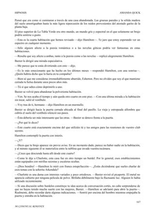 HIPNOSIS

AMANDA QUICK

Pensó que era como si caminaran a través de una casa abandonada. Las gruesas paredes y la sólida madera
del suelo amortiguaban hasta la más ligera repercusión de los ruidos provenientes del atestado garito de la
planta baja.
El piso superior de La Tabla Verde era otro mundo, un mundo gris y espectral en el que solamente un brujo
podría sentirse a gusto.
—Esta es la cuarta habitación que hemos revisado —dijo Hamilton—. Te juro que estoy esperando ver un
espectro en cualquier momento.
—Sólo alguien afecto a la poesía romántica o a las novelas góticas podría ver fantasmas en estas
habitaciones.
—Resulta que soy afecto a ambas, tanto a la poesía como a las novelas —replicó alegremente Hamilton.
Baxter le dirigió una mirada especulativa.
—Me parece que te estás divirtiendo con esto —dijo.
—Es lo más emocionante que he hecho en los últimos meses —respondió Hamilton, con una sonrisa—.
¿Quién habría dicho que lo haría en tu compañía?
—Bien sé que me consideras irremediablemente aburrido, Esherton. Pero no olvides que soy el que mantiene
cerrada tu bolsa durante unos pocos años más.
—Tú sí que sabes cómo deprimirle a uno.
Baxter se volvió para abandonar la polvorienta habitación.
—Ven. Se nos acaba el tiempo y aún queda otro cuarto en este piso. —Con una última mirada a la habitación
sin tocar, salió al vestíbulo.
—Voy tras de ti, hermano —dijo Hamilton en un murmullo.
Baxter se dirigió hacia la puerta cerrada ubicada al final del pasillo. La vieja y estropeada alfombra que
cubría el suelo del vestíbulo silenció sus pasos.
—Ésta debería ser más interesante que las otras. —Baxter se detuvo frente a la puerta.
—¿Por qué lo dices?
—Este cuarto está exactamente encima del que utilizáis tú y tus amigos para las reuniones de vuestro club
secreto.
Hamilton contempló la puerta con interés.
—¿Y?
—Dices que tu brujo aparece sin previo aviso. En un momento dado, parece no haber nadie en la habitación,
y al minuto siguiente él se materializa entre la neblina que invade vuestra recámara.
—¿Crees que desciende hasta allí desde este cuarto?
—Como le dije a Charlotte, esta casa fue en otro tiempo un burdel. Por lo general, esos establecimientos
están equipados con mirillas secretas y escaleras ocultas.
—¡Dios bendito! —Hamilton lo miró con franca estupefacción—. ¿Estás diciéndome que sueles charlar de
esos temas con la señorita Arkendale?
—Charlotte es una dama con intereses variados y poco ortodoxos. —Baxter revisó el picaporte. El metal no
aparecía cubierto por ninguna película de polvo. Brillaba débilmente bajo la fluctuante luz. Alguien lo había
utilizado recientemente.
—Si una discusión sobre burdeles constituye tu idea acerca de conversación cortés, no cabe sorprenderse de
que no hayas tenido mucha suerte con las mujeres, Baxter. —Hamilton se adelantó para abrir la puerta—.
Realmente, debo recordar darte algunas indicaciones. —Sonrió por encima del hombro mientras empujaba la
puerta y entraba en la habitación.
167
MI CAMINO AL ROMANCE

 