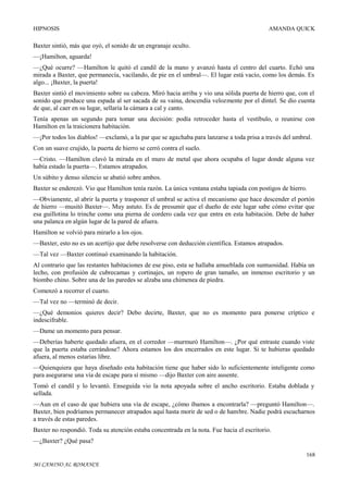 HIPNOSIS

AMANDA QUICK

Baxter sintió, más que oyó, el sonido de un engranaje oculto.
—¡Hamilton, aguarda!
—¿Qué ocurre? —Hamilton le quitó el candil de la mano y avanzó hasta el centro del cuarto. Echó una
mirada a Baxter, que permanecía, vacilando, de pie en el umbral—. El lugar está vacío, como los demás. Es
algo... ¡Baxter, la puerta!
Baxter sintió el movimiento sobre su cabeza. Miró hacia arriba y vio una sólida puerta de hierro que, con el
sonido que produce una espada al ser sacada de su vaina, descendía velozmente por el dintel. Se dio cuenta
de que, al caer en su lugar, sellaría la cámara a cal y canto.
Tenía apenas un segundo para tomar una decisión: podía retroceder hasta el vestíbulo, o reunirse con
Hamilton en la traicionera habitación.
—¡Por todos los diablos! —exclamó, a la par que se agachaba para lanzarse a toda prisa a través del umbral.
Con un suave crujido, la puerta de hierro se cerró contra el suelo.
—Cristo. —Hamilton clavó la mirada en el muro de metal que ahora ocupaba el lugar donde alguna vez
había estado la puerta—. Estamos atrapados.
Un súbito y denso silencio se abatió sobre ambos.
Baxter se enderezó. Vio que Hamilton tenía razón. La única ventana estaba tapiada con postigos de hierro.
—Obviamente, al abrir la puerta y trasponer el umbral se activa el mecanismo que hace descender el portón
de hierro —musitó Baxter—. Muy astuto. Es de presumir que el dueño de este lugar sabe cómo evitar que
esa guillotina lo trinche como una pierna de cordero cada vez que entra en esta habitación. Debe de haber
una palanca en algún lugar de la pared de afuera.
Hamilton se volvió para mirarlo a los ojos.
—Baxter, esto no es un acertijo que debe resolverse con deducción científica. Estamos atrapados.
—Tal vez —Baxter continuó examinando la habitación.
Al contrario que las restantes habitaciones de ese piso, esta se hallaba amueblada con suntuosidad. Había un
lecho, con profusión de cubrecamas y cortinajes, un ropero de gran tamaño, un inmenso escritorio y un
biombo chino. Sobre una de las paredes se alzaba una chimenea de piedra.
Comenzó a recorrer el cuarto.
—Tal vez no —terminó de decir.
—¿Qué demonios quieres decir? Debo decirte, Baxter, que no es momento para ponerse críptico e
indescifrable.
—Dame un momento para pensar.
—Deberías haberte quedado afuera, en el corredor —murmuró Hamilton—. ¿Por qué entraste cuando viste
que la puerta estaba cerrándose? Ahora estamos los dos encerrados en este lugar. Si te hubieras quedado
afuera, al menos estarías libre.
—Quienquiera que haya diseñado esta habitación tiene que haber sido lo suficientemente inteligente como
para asegurarse una vía de escape para sí mismo —dijo Baxter con aire ausente.
Tomó el candil y lo levantó. Enseguida vio la nota apoyada sobre el ancho escritorio. Estaba doblada y
sellada.
—Aun en el caso de que hubiera una vía de escape, ¿cómo íbamos a encontrarla? —preguntó Hamilton—.
Baxter, bien podríamos permanecer atrapados aquí hasta morir de sed o de hambre. Nadie podrá escucharnos
a través de estas paredes.
Baxter no respondió. Toda su atención estaba concentrada en la nota. Fue hacia el escritorio.
—¿Baxter? ¿Qué pasa?
168
MI CAMINO AL ROMANCE

 
