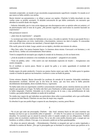 HIPNOSIS

AMANDA QUICK

intentado comprender, un mundo al que encontraba exasperantemente superficial e insípido. Un mundo en el
que nunca se había sentido a sus anchas.
Baxter dominó sus pensamientos y se obligó a pensar con rapidez. Charlotte lo había desechado sin más
vueltas como su posible secretario. Si deseaba convencerla de que debía contratarlo, era necesario que
abordara la cuestión desde otro ángulo.
—Señorita Arkendale, por lo visto existe alguna que otra discrepancia entre su opinión sobre mi carácter y el
de prácticamente todo el resto de la gente. ¿Me permite sugerirle que resolvamos la cuestión haciendo un
experimento?
Ella permaneció inmóvil.
—¿Qué clase de experimento? —preguntó.
—Le aconsejo que reúna a todos los habitantes de su casa, y les pida su opinión. Si ésta es que puedo llevar a
cabo mis obligaciones con éxito, inadvertida y discretamente, entonces me dará el empleo. Si concuerdan
con su punto de vista, entonces me marcharé, y buscaré algún otro puesto.
Ella vaciló, presa de la duda. Luego, asintió con un rápido y decidido movimiento de cabeza.
—Muy bien, señor. Eso parece bastante lógico. Lo haremos ahora mismo. Convocaré a mi hermana y a mi
ama de llaves. Ambas son extremadamente observadoras.
Tomó la campanilla de terciopelo que colgaba al costado de la chimenea y le dio un fuerte tirón.
—¿Está de acuerdo en someterse a los resultados de esta prueba? —preguntó él con cautela.
—Tiene mi palabra, señor. —Ella sonrió con mal disimulada expresión de triunfo—. Arreglaremos este
asunto enseguida.
En el vestíbulo se oyeron pasos. Baxter se ajustó las gafas y se sentó, aguardando el resultado del
experimento.
Estaba seguro de poder predecirlo. Conocía sus puntos fuertes mejor que nadie. No había quien lo igualara
cuando se trataba de aparecer tan bonachón e inofensivo como un budín de patatas.
Veinte minutos después, Baxter descendió los escalones de entrada de la mansión Arkendale sintiéndose
discretamente exultante. Advirtió que la fría brisa de marzo, que una hora antes le había parecido
decididamente destemplada, ahora resultaba fresca y vigorizante.
No había nada como un experimento científico correctamente realizado, pensó, mientras detenía un coche de
alquiler que pasaba por el lugar. No había sido fácil, pero finalmente se había asegurado el puesto. Tal como
lo había imaginado, Charlotte Arkendale era la única persona de la casa, y muy probablemente de todo
Londres, que podría haberlo señalado en medio de la multitud.
No estaba muy seguro de qué indicaban sus particulares ideas sobre su personalidad, salvo que confirmaban
la opinión de John Marcle: Charlotte era una clase de mujer muy singular.
En absoluto lo que uno podría llegar a esperar de una chantajista y asesina, pensó Baxter.
2
—No sé por qué estás tan preocupada, Charlotte —dijo Ariel, mientras hacía un alto para examinar una
bandeja con huevos que se encontraba sobre el aparador—. El señor St. Ives parece ser exacta mente lo que
deseabas. Un secretario que no atraerá la atención sobre sí cuando cumpla con sus obligaciones. También
parece estar en excelentes condiciones físicas. No es tan alto como podría desearse pero, a juzgar por sus
hombros, es sólido y robusto. Creo que, si es necesario, podrá ser un buen guardaespaldas.
—Su altura me pareció adecuada. —Distraídamente, Charlotte se preguntó por qué se sentía impulsada a
defender la estatura de Baxter. ¿Por qué le preocupaba que su hermana lo creyera menos que perfecto en lo
17
MI CAMINO AL ROMANCE

 