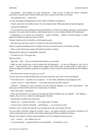HIPNOSIS

AMANDA QUICK

—Exactamente —dijo Morgan con ronca satisfacción—. Cada vez que te separe los muslos, Charlotte,
gozaré de mi victoria sobre el único hombre que estuvo cerca de convertirse en mi igual.
—Está totalmente loco —susurró ella.
Los ojos de Morgan relampaguearon de furia. Miró a Charlotte con desprecio.
—Vamos, amor mío, tú me debes mucho. Eres una mujer decente. Habría pensado que querías pagarme.
—¿De qué está hablando?
—Yo fui quien hizo que tu padrastro apareciera flotando en el Támesis la mañana siguiente a nuestro primer
encuentro. Esa noche, alteré tu destino. ¿Qué habrías hecho si yo no te hubiera librado de Winterbourne?
—Ciertamente, no lo asesinó en mi beneficio —replicó Charlotte—. Debió de hacerlo porque no podía
pagarle las deudas de juego que tenía con usted.
Morgan levantó uno de sus hombros, en otro gracioso gesto.
—Reconozco que ahí tienes razón. Es verdad, no lo hice para beneficiarte.
Baxter se apartó distraídamente de la ventana y fue hacia la mesita donde se encontraba el brandy.
—Dime, ¿cómo hiciste para escapar del castillo esa noche, en Italia?
Morgan giró la cabeza con sorprendente velocidad.
—Ya basta, St. Ives. Ni un paso más.
Baxter se detuvo.
—Muy bien —dijo—. Pero ten la bondad de satisfacer mi curiosidad.
—Había un túnel secreto por el cual se podía salir del laboratorio. —La boca de Morgan se curvó en un
rictus—. Logré penetrar en él a tiempo para escapar de las llamas, pero no pude eludir los gases que se
formaron cuando los productos químicos se incendiaron. Estuve a punto de morir asfixiado por esos malditos
gases.
—Se te destrozó la voz por esa causa, ¿no es así?
La furia, una oscura sombra producida por una nube tormentosa, pasó sobre el rostro de Morgan.
—Tú me hiciste esto —exclamó con voz rasposa—. Y esta noche, finalmente, has de pagar por ello.
—¿Cómo se atreve? —gritó Charlotte—. ¡Esa noche usted trató de matar a Baxter!
—¡Silencio! —Morgan la volvió a fulminar con otra mirada de disgusto, y se volvió hacia Baxter—. Me
parece que ya hemos tenido suficiente evocación por el momento.
—Estoy de acuerdo —dijo Baxter.
—Dime qué encontraste en la carpeta de acuarelas de Drusilla Heskett, que me señalaba —dijo Morgan—.
Dímelo, ahora, St. Ives, o mataré a tu deslenguada Charlotte.
—Encontramos un dibujo muy interesante.
—¡Baxter, no! —exclamó Charlotte—. No le digas nada. Te matará.
—¡Cierre la boca, señorita Arkendale —saltó Morgan—, o yo lo haré por usted!
Charlotte volvió a abrirla para decirle lo que pensaba de él, pero nunca llegó a hacerlo.
Con una súbita, terrorífica ráfaga de invisible viento y una aguda explosión, los pesados cortinajes de la
ventana donde hasta pocos minutos antes había estado apoyado Baxter estallaron en llamas.
Durante unos instantes, Morgan quedó paralizado. Su rostro reflejaba el más puro terror.
—¡No! —susurró—. ¡No, maldito seas, no!
—¿Te recuerda algo? —preguntó Baxter con tranquilidad—. Ciertamente, a mí sí.
179
MI CAMINO AL ROMANCE

 