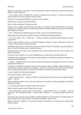 HIPNOSIS

AMANDA QUICK

Morgan se estremeció, y luego hizo un notorio esfuerzo por recobrar la compostura. Apuntó la pistola hacia
Baxter con mano temblorosa.
—Voy a matarte, ahora. Conseguiré de tu mujer la información que necesito. Y me dará un gran placer
hacerlo. Piensa en mí entre sus piernas mientras mueres.
Charlotte vio que el puño de Morgan se cerraba en torno a la pistola.
Abrió la boca, y lanzó un escalofriante alarido.
Ante el sonido ensordecedor, Morgan retrocedió.
Entonces, con un rugido, el pequeño fuego que ardía en la chimenea explotó repentinamente en una gran
llamarada. Las lenguas de fuego se arrastraron hasta fuera de la pantalla protectora, como una enorme bestia
que persiguiera a su presa.
—¡No! —Morgan dio un tambaleante paso hacia atrás y chocó contra el borde de la cama.
Flanqueado por columnas de fuego, Baxter caminó con deliberada lentitud hacia Morgan.
—Ya no hay tiempo —dijo—. Debes huir. —Mientras avanzaba calmosamente hacia Morgan, las llamas
rugían tras él.
Charlotte supo que Baxter contaba con el miedo de Morgan a superar su intento mortal, pero no confió en
ese factor. Era necesaria una nueva distracción.
Arrodillada sobre la cama, se estiró hasta alcanzar el volado de seda de las colgaduras rojas que rodeaban el
lecho. Lo aferró y tiró hacia abajo con todas sus fuerzas.
El pesado dosel se vino abajo en una avalancha de tela carmesí. Parte de ella cayó sobre la cabeza y los
hombros de Morgan.
El resto cayó sobre Charlotte. Se encontró sepultada bajo un montón de polvoriento terciopelo rojo.
El alarido de furia de Morgan resonó contra los muros de piedra, y la explosión causada por el disparo de su
pistola atravesó la habitación.
—¡Baxter! —Charlotte asomó la cara sobre el montón de cortinajes rojos, ahogada por el polvo y el humo
que llenaban la habitación.
Las llamas se expandían con rapidez. Contra el brutal escenario, Baxter y Morgan estaban enredados en un
violento abrazo. Cayeron ambos sobre la alfombra, y rodaron con ferocidad. La luz de las llamas brilló sobre
el acero cuando ambos lucharon por la posesión de la pistola, la que Baxter había llevado consigo.
Un nuevo disparo reverberó contra las paredes.
Durante unos instantes, nadie se movió.
—¡Baxter! ¡Oh, Dios mío! —Frenética, Charlotte se arrastró hasta el borde de la cama. La cuerda le impidió
bajarse—. ¡Baxter!
Morgan contempló a Baxter con los ojos muy abiertos por el asombro. La sangre empapaba la inmaculada
pechera de su camisa.
—¡No! ¡No puede terminar así! ¡Debo cumplir con mi destino!
Baxter comenzó a ponerse de pie. Morgan aferró el arma.
—Estoy predestinado a triunfar contra el grifo dorado —susurró Morgan con su voz cascada—. Algo ha
salido mal. —Se interrumpió, tosiendo—. Todo mal. Soy un hechicero. —La sangre comenzó a manar de su
boca.
Se dispuso a decir algo más, pero sus palabras quedaron ahogadas en el rojo torrente de su propia sangre. Su
mano se deslizó por el brazo de Baxter. Cayó sobre la alfombra, y quedó inmóvil.
Baxter se irguió por completo y se volvió hacia Charlotte. Ella notó que, en el transcurso de la lucha, había
perdido las gafas.
180
MI CAMINO AL ROMANCE

 