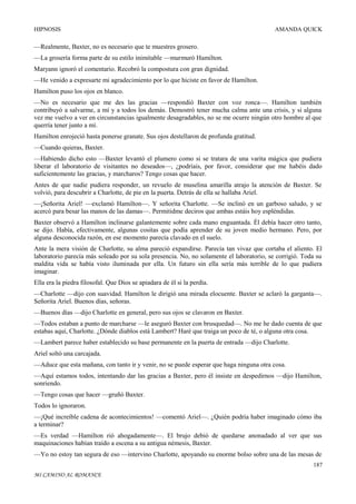 HIPNOSIS

AMANDA QUICK

—Realmente, Baxter, no es necesario que te muestres grosero.
—La grosería forma parte de su estilo inimitable —murmuró Hamilton.
Maryann ignoró el comentario. Recobró la compostura con gran dignidad.
—He venido a expresarte mi agradecimiento por lo que hiciste en favor de Hamilton.
Hamilton puso los ojos en blanco.
—No es necesario que me des las gracias —respondió Baxter con voz ronca—. Hamilton también
contribuyó a salvarme, a mí y a todos los demás. Demostró tener mucha calma ante una crisis, y si alguna
vez me vuelvo a ver en circunstancias igualmente desagradables, no se me ocurre ningún otro hombre al que
querría tener junto a mí.
Hamilton enrojeció hasta ponerse granate. Sus ojos destellaron de profunda gratitud.
—Cuando quieras, Baxter.
—Habiendo dicho esto —Baxter levantó el plumero como si se tratara de una varita mágica que pudiera
liberar el laboratorio de visitantes no deseados—, ¿podríais, por favor, considerar que me habéis dado
suficientemente las gracias, y marcharos? Tengo cosas que hacer.
Antes de que nadie pudiera responder, un revuelo de muselina amarilla atrajo la atención de Baxter. Se
volvió, para descubrir a Charlotte, de pie en la puerta. Detrás de ella se hallaba Ariel.
—¡Señorita Ariel! —exclamó Hamilton—. Y señorita Charlotte. —Se inclinó en un garboso saludo, y se
acercó para besar las manos de las damas—. Permitidme deciros que ambas estáis hoy espléndidas.
Baxter observó a Hamilton inclinarse galantemente sobre cada mano enguantada. Él debía hacer otro tanto,
se dijo. Había, efectivamente, algunas cositas que podía aprender de su joven medio hermano. Pero, por
alguna desconocida razón, en ese momento parecía clavado en el suelo.
Ante la mera visión de Charlotte, su alma pareció expandirse. Parecía tan vivaz que cortaba el aliento. El
laboratorio parecía más soleado por su sola presencia. No, no solamente el laboratorio, se corrigió. Toda su
maldita vida se había visto iluminada por ella. Un futuro sin ella sería más terrible de lo que pudiera
imaginar.
Ella era la piedra filosofal. Que Dios se apiadara de él si la perdía.
—Charlotte —dijo con suavidad. Hamilton le dirigió una mirada elocuente. Baxter se aclaró la garganta—.
Señorita Ariel. Buenos días, señoras.
—Buenos días —dijo Charlotte en general, pero sus ojos se clavaron en Baxter.
—Todos estaban a punto de marcharse —le aseguró Baxter con brusquedad—. No me he dado cuenta de que
estabas aquí, Charlotte. ¿Dónde diablos está Lambert? Haré que traiga un poco de té, o alguna otra cosa.
—Lambert parece haber establecido su base permanente en la puerta de entrada —dijo Charlotte.
Ariel soltó una carcajada.
—Aduce que esta mañana, con tanto ir y venir, no se puede esperar que haga ninguna otra cosa.
—Aquí estamos todos, intentando dar las gracias a Baxter, pero él insiste en despedirnos —dijo Hamilton,
sonriendo.
—Tengo cosas que hacer —gruñó Baxter.
Todos lo ignoraron.
—¡Qué increíble cadena de acontecimientos! —comentó Ariel—. ¿Quién podría haber imaginado cómo iba
a terminar?
—Es verdad —Hamilton rió ahogadamente—. El brujo debió de quedarse anonadado al ver que sus
maquinaciones habían traído a escena a su antigua némesis, Baxter.
—Yo no estoy tan segura de eso —intervino Charlotte, apoyando su enorme bolso sobre una de las mesas de
187
MI CAMINO AL ROMANCE

 