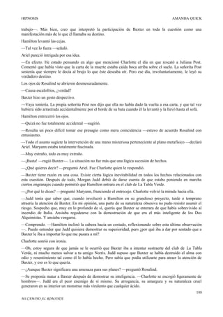HIPNOSIS

AMANDA QUICK

trabajo—. Más bien, creo que interpretó la participación de Baxter en toda la cuestión como una
manifestación más de lo que él llamaba su destino.
Hamilton levantó las cejas.
—Tal vez lo fuera —señaló.
Ariel pareció intrigada por esa idea.
—En efecto. He estado pensando en algo que mencionó Charlotte el día en que rescató a Juliana Post.
Comentó que había visto que la carta de la muerte estaba caída boca arriba sobre el suelo. La señorita Post
sostenía que siempre le decía al brujo lo que éste deseaba oír. Pero ese día, involuntariamente, le leyó su
verdadero destino.
Los ojos de Rosalind se abrieron desmesuradamente.
—Causa escalofríos, ¿verdad?
Baxter hizo un gesto despectivo.
—Vaya tontería. La propia señorita Post nos dijo que ella no había dado la vuelta a esa carta, y que tal vez
hubiera sido arrastrada accidentalmente por el borde de su bata cuando él la levantó y la llevó hasta el sofá.
Hamilton entrecerró los ojos.
—Quizá no fue totalmente accidental —sugirió.
—Resulta un poco difícil tomar ese presagio como mera coincidencia —estuvo de acuerdo Rosalind con
entusiasmo.
—Todo el asunto sugiere la intervención de una mano misteriosa perteneciente al plano metafísico —declaró
Ariel. Maryann estaba totalmente fascinada.
—Muy extraño, todo es muy extraño.
—¡Basta! —rugió Baxter—. La situación no fue más que una lógica sucesión de hechos.
—¿Qué quieres decir? —preguntó Ariel. Fue Charlotte quien le respondió.
—Baxter tiene razón en una cosa. Existe cierta lógica inevitabilidad en todos los hechos relacionados con
esta cuestión. Después de todo, Morgan Judd debió de darse cuenta de que estaba poniendo en marcha
ciertos engranajes cuando permitió que Hamilton entrara en el club de La Tabla Verde.
—¿Por qué lo dices? —preguntó Maryann, frunciendo el entrecejo. Charlotte volvió la mirada hacia ella.
—Judd tenía que saber que, cuando involucró a Hamilton en su grandioso proyecto, tarde o temprano
atraería la atención de Baxter. En mi opinión, una parte de su naturaleza obsesiva no pudo resistir asumir el
riesgo. Sospecho que, muy en lo profundo de sí, quería que Baxter se enterara de que había sobrevivido al
incendio de Italia. Ansiaba regodearse con la demostración de que era el más inteligente de los Dos
Alquimistas. Y ansiaba vengarse.
—Comprendo. —Hamilton inclinó la cabeza hacia un costado, reflexionando sobre esta última observación
—. Puedo entender que Judd quisiera demostrar su superioridad, pero ¿por qué iba a dar por sentado que a
Baxter le iba a importar lo que me pasara a mí?
Charlotte sonrió con ironía.
—Oh, estoy segura de que jamás se le ocurrió que Baxter iba a intentar sustraerte del club de La Tabla
Verde, ni mucho menos salvar a tu amigo Norris. Judd supuso que Baxter se había destruido el alma con
odio y resentimiento tal como él lo había hecho. Pero sabía que podía utilizarte para atraer la atención de
Baxter, y eso es lo que quería.
—¿Aunque Baxter significara una amenaza para sus planes? —preguntó Rosalind.
—Se proponía matar a Baxter después de demostrar su inteligencia. —Charlotte se encogió ligeramente de
hombros—. Judd era el peor enemigo de sí mismo. Su arrogancia, su amargura y su naturaleza cruel
generaron en su interior un monstruo más virulento que cualquier ácido.
188
MI CAMINO AL ROMANCE

 