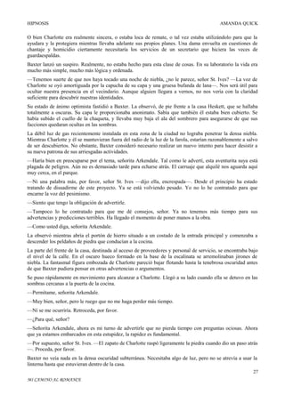 HIPNOSIS

AMANDA QUICK

O bien Charlotte era realmente sincera, o estaba loca de remate, o tal vez estaba utilizándolo para que la
ayudara y la protegiera mientras llevaba adelante sus propios planes. Una dama envuelta en cuestiones de
chantaje y homicidio ciertamente necesitaría los servicios de un secretario que hiciera las veces de
guardaespaldas.
Baxter lanzó un suspiro. Realmente, no estaba hecho para esta clase de cosas. En su laboratorio la vida era
mucho más simple, mucho más lógica y ordenada.
—Tenemos suerte de que nos haya tocado una noche de niebla, ¿no le parece, señor St. Ives? —La voz de
Charlotte se oyó amortiguada por la capucha de su capa y una gruesa bufanda de lana—. Nos será útil para
ocultar nuestra presencia en el vecindario. Aunque alguien llegara a vernos, no nos vería con la claridad
suficiente para descubrir nuestras identidades.
Su estado de ánimo optimista fastidió a Baxter. La observó, de pie frente a la casa Heskett, que se hallaba
totalmente a oscuras. Su capa le proporcionaba anonimato. Sabía que también él estaba bien cubierto. Se
había subido el cuello de la chaqueta, y llevaba muy baja el ala del sombrero para asegurarse de que sus
facciones quedaran ocultas en las sombras.
La débil luz de gas recientemente instalada en esta zona de la ciudad no lograba penetrar la densa niebla.
Mientras Charlotte y él se mantuvieran fuera del radio de la luz de la farola, estarían razonablemente a salvo
de ser descubiertos. No obstante, Baxter consideró necesario realizar un nuevo intento para hacer desistir a
su nueva patrona de sus arriesgadas actividades.
—Haría bien en preocuparse por el tema, señorita Arkendale. Tal como le advertí, esta aventurita suya está
plagada de peligros. Aún no es demasiado tarde para echarse atrás. El carruaje que alquilé nos aguarda aquí
muy cerca, en el parque.
—Ni una palabra más, por favor, señor St. Ives —dijo ella, encrespada—. Desde el principio ha estado
tratando de disuadirme de este proyecto. Ya se está volviendo pesado. Yo no lo he contratado para que
encarne la voz del pesimismo.
—Siento que tengo la obligación de advertirle.
—Tampoco lo he contratado para que me dé consejos, señor. Ya no tenemos más tiempo para sus
advertencias y predicciones terribles. Ha llegado el momento de poner manos a la obra.
—Como usted diga, señorita Arkendale.
La observó mientras abría el portón de hierro situado a un costado de la entrada principal y comenzaba a
descender los peldaños de piedra que conducían a la cocina.
La parte del frente de la casa, destinada al acceso de proveedores y personal de servicio, se encontraba bajo
el nivel de la calle. En el oscuro hueco formado en la base de la escalinata se arremolinaban jirones de
niebla. La fantasmal figura embozada de Charlotte pareció bajar flotando hasta la tenebrosa oscuridad antes
de que Baxter pudiera pensar en otras advertencias o argumentos.
Se puso rápidamente en movimiento para alcanzar a Charlotte. Llegó a su lado cuando ella se detuvo en las
sombras cercanas a la puerta de la cocina.
—Permítame, señorita Arkendale.
—Muy bien, señor, pero le ruego que no me haga perder más tiempo.
—Ni se me ocurriría. Retroceda, por favor.
—¿Para qué, señor?
—Señorita Arkendale, ahora es mi turno de advertirle que no pierda tiempo con preguntas ociosas. Ahora
que ya estamos embarcados en esta estupidez, la rapidez es fundamental.
—Por supuesto, señor St. Ives. —El zapato de Charlotte raspó ligeramente la piedra cuando dio un paso atrás
—. Proceda, por favor.
Baxter no veía nada en la densa oscuridad subterránea. Necesitaba algo de luz, pero no se atrevía a usar la
linterna hasta que estuvieran dentro de la casa.
27
MI CAMINO AL ROMANCE

 