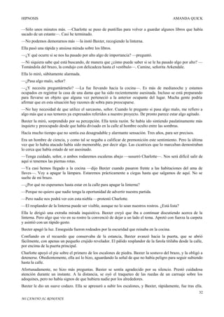 HIPNOSIS

AMANDA QUICK

—Sólo unos minutos más. —Charlotte se puso de puntillas para volver a guardar algunos libros que había
sacado de un estante—. Casi he terminado.
—No podemos demorarnos más —la instó Baxter, recogiendo la linterna.
Ella pasó una rápida y ansiosa mirada sobre los libros.
—¿Y qué ocurre si se nos ha pasado por alto algo de importancia? —preguntó.
—Ni siquiera sabe qué está buscando, de manera que ¿cómo puede saber si se le ha pasado algo por alto? —
Tomándola del brazo, la condujo con delicadeza hasta el vestíbulo—. Camine, señorita Arkendale.
Ella lo miró, súbitamente alarmada.
—¿Pasa algo malo, señor?
—¿Y necesita preguntármelo? —La fue llevando hacia la cocina—. Es más de medianoche y estamos
ocupados en registrar la casa de una dama que ha sido recientemente asesinada. Incluso se está preparando
para llevarse un objeto que alguna vez perteneció a la anterior ocupante del lugar. Mucha gente podría
afirmar que en esta situación hay razones de sobra para preocuparse.
—No hay necesidad de que utilice el sarcasmo, señor. Cuando le pregunto si pasa algo malo, me refiero a
algo más que a sus temores ya expresados referidos a nuestro proyecto. De pronto parece estar algo agitado.
Baxter la miró, sorprendido por su percepción. Ella tenía razón. Se había ido sintiendo paulatinamente más
inquieto y preocupado desde que había divisado en la calle al hombre oculto entre las sombras.
Hacía mucho tiempo que no sentía esa desagradable y alarmante sensación. Tres años, para ser precisos.
Era un hombre de ciencia, y como tal se negaba a calificar de premonición este sentimiento. Pero la última
vez que lo había atacado había sido memorable, por decir algo. Las cicatrices que lo marcaban demostraban
lo cerca que había estado de ser asesinado.
—Tenga cuidado, señor, o ambos rodaremos escaleras abajo —susurró Charlotte—. Nos será difícil salir de
aquí si tenemos las piernas rotas.
—Ya casi hemos llegado a la cocina —dijo Baxter cuando pasaron frente a las habitaciones del ama de
llaves—. Voy a apagar la lámpara. Estaremos prácticamente a ciegas hasta que salgamos de aquí. No se
suelte de mi brazo.
—¿Por qué no esperamos hasta estar en la calle para apagar la linterna?
—Porque no quiero que nadie tenga la oportunidad de advertir nuestra partida.
—Pero nadie nos podrá ver con esta niebla —protestó Charlotte.
—El resplandor de la linterna puede ser visible, aunque no lo sean nuestros rostros. ¿Está lista?
Ella le dirigió una extraña mirada inquisitiva. Baxter creyó que iba a continuar discutiendo acerca de la
linterna. Pero algo que vio en su rostro la convenció de dejar a un lado el tema. Apretó con fuerza la carpeta
y asintió con un rápido gesto.
Baxter apagó la luz. Enseguida fueron rodeados por la oscuridad que reinaba en la cocina.
Confiando en el recuerdo que conservaba de la estancia, Baxter avanzó hacia la puerta, que se abrió
fácilmente, con apenas un pequeño crujido revelador. El pálido resplandor de la farola titilaba desde la calle,
por encima de la puerta principal.
Charlotte apoyó el pie sobre el primero de los escalones de piedra. Baxter la sostuvo del brazo, y la obligó a
detenerse. Obedientemente, ella así lo hizo, aguardando la señal de que no había peligro para seguir subiendo
hasta la calle.
Afortunadamente, no hizo más preguntas. Baxter se sentía agradecido por su silencio. Prestó cuidadosa
atención durante un instante. A la distancia, se oyó el traqueteo de las ruedas de un carruaje sobre los
adoquines, pero no había signos de que hubiera nadie por los alrededores.
Baxter le dio un suave codazo. Ella se apresuró a subir los escalones, y Baxter, rápidamente, fue tras ella.
32
MI CAMINO AL ROMANCE

 