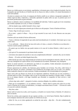 HIPNOSIS

AMANDA QUICK

Baxter ya se había puesto en movimiento, agachándose velozmente para evitar el golpe de la pistola. Sacó de
la pequeña caja que llevaba en el bolsillo uno de los frascos de vidrio, lo abrió, y lo arrojó directamente al
rostro del asaltante.
Al entrar en contacto con el aire, el compuesto de fósforo estalló en un violento e inesperado resplandor. El
villano rugió de rabia e impresión, y retrocedió, apretando los puños sobre sus ojos. La pistola cayó en el
pavimento produciendo un gran estruendo.
Baxter se adelantó y lanzó un puñetazo a la mandíbula del individuo. Todavía cegado por la luz instantánea
que le había explotado en la cara, el villano se tambaleó.
—¡Me has dejado ciego, maldito bastardo! ¡Estoy ciego!
Baxter no vio razón alguna para aclararle que el efecto era sólo pasajero. Tomó a Charlotte del brazo.
—Vamos. Oigo el coche que se acerca.
—No es justo —gimió el villano—. Soy yo el que encontró la casa vacía. Es mía. Buscaos una casa para
vosotros.
Charlotte echó una mirada al furioso delincuente.
—Vamos a informar al magistrado de que anda usted merodeando por el vecindario. Será mejor que se vaya
cuanto antes.
—Ya es suficiente. —Baxter divisó las luces del coche a lo lejos, y arrastró a Charlotte en esa dirección—.
Tenemos nuestros propios problemas.
—No quiero que ese ladrón crea que puede meterse en la casa de la señora Heskett y robar lo que se le
antoje.
—¿Por qué no? Es exactamente lo que hemos hecho nosotros.
—¡Llevarnos esta carpeta de acuarelas es una cosa completamente diferente! —protestó ella, casi sin aliento.
—Humm. —El coche casi había llegado hasta ellos.
—Debo decirle que estoy muy impresionada por la forma en que ha manejado la situación, señor St. Ives. Ha
sido muy inteligente de su parte utilizar su luz instantánea de esa manera. Realmente, muy inteligente.
Baxter no prestó atención a la admiración que había en sus palabras. Estaba demasiado concentrado en
aguardar que el coche apareciera de entre la niebla.
Primero aparecieron los caballos, dos fantasmas grises fundidos con la bruma. Tras ellos, cobró forma el
bulto del vehículo. El cochero, contratado en las Caballerizas Severedges junto con el coche y los caballos,
había conducido a Baxter en varias ocasiones. Estaba acostumbrado a las excentricidades de su pasajero.
Hacía varios años que Baxter era cliente de esa importante caballeriza. Pensaba que era más económico y
eficiente pedir un coche a Severedges cada vez que lo necesitaba que mantener su propia cuadra. A cambio
de su ya antigua relación y del pago inmediato que efectuaba, se aseguraba un buen servicio y total
discreción.
—¿Ocurre algo malo, señor? —preguntó el cochero, mientras obligaba a los caballos a detenerse.
—Nada que mi acompañante y yo no podamos resolver. —Baxter abrió la puerta del coche de un tirón.
Tomó a Charlotte de la cintura con delicadeza, y la empujó suavemente hacia el coche—. Llévenos de vuelta
a la casa de la señorita Arkendale.
—Muy bien, señor.
Baxter subió al coche de un salto, cerró la puerta y se hundió en el asiento frente a Charlotte. El vehículo se
puso en marcha.
Revisó las cortinas, para asegurarse de que seguían corridas, y se volvió hacia Charlotte. Bajo la pálida luz
de las lámparas interiores del coche se podía ver el brillo de sus ojos.
—Señor St. Ives, no sé cómo agradecerle su actitud de esta noche —dijo ella—. Ha sido verdaderamente
34
MI CAMINO AL ROMANCE

 