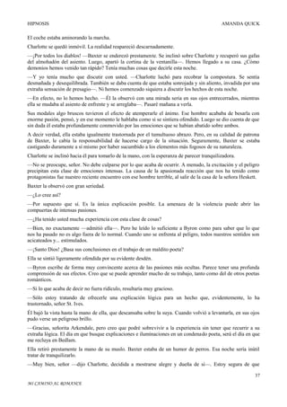 HIPNOSIS

AMANDA QUICK

El coche estaba aminorando la marcha.
Charlotte se quedó inmóvil. La realidad reapareció descarnadamente.
—¡Por todos los diablos! —Baxter se enderezó prestamente. Se inclinó sobre Charlotte y recuperó sus gafas
del almohadón del asiento. Luego, apartó la cortina de la ventanilla—. Hemos llegado a su casa. ¿Cómo
demonios hemos venido tan rápido? Tenía muchas cosas que decirle esta noche.
—Y yo tenía mucho que discutir con usted. —Charlotte luchó para recobrar la compostura. Se sentía
desmañada y desequilibrada. También se daba cuenta de que estaba sonrojada y sin aliento, invadida por una
extraña sensación de presagio—. Ni hemos comenzado siquiera a discutir los hechos de esta noche.
—En efecto, no lo hemos hecho. —Él la observó con una mirada seria en sus ojos entrecerrados, mientras
ella se mudaba al asiento de enfrente y se arreglaba—. Pasaré mañana a verla.
Sus modales algo bruscos tuvieron el efecto de atemperarle el ánimo. Ese hombre acababa de besarla con
enorme pasión, pensó, y en ese momento le hablaba como si se sintiera ofendido. Luego se dio cuenta de que
sin duda él estaba profundamente conmovido por las emociones que se habían abatido sobre ambos.
A decir verdad, ella estaba igualmente trastornada por el tumultuoso abrazo. Pero, en su calidad de patrona
de Baxter, le cabía la responsabilidad de hacerse cargo de la situación. Seguramente, Baxter se estaba
castigando duramente a sí mismo por haber sucumbido a los elementos más fogosos de su naturaleza.
Charlotte se inclinó hacia él para tomarlo de la mano, con la esperanza de parecer tranquilizadora.
—No se preocupe, señor. No debe culparse por lo que acaba de ocurrir. A menudo, la excitación y el peligro
precipitan esta clase de emociones intensas. La causa de la apasionada reacción que nos ha tenido como
protagonistas fue nuestro reciente encuentro con ese hombre terrible, al salir de la casa de la señora Heskett.
Baxter la observó con gran seriedad.
—¿Lo cree así?
—Por supuesto que sí. Es la única explicación posible. La amenaza de la violencia puede abrir las
compuertas de intensas pasiones.
—¿Ha tenido usted mucha experiencia con esta clase de cosas?
—Bien, no exactamente —admitió ella—. Pero he leído lo suficiente a Byron como para saber que lo que
nos ha pasado no es algo fuera de lo normal. Cuando uno se enfrenta al peligro, todos nuestros sentidos son
acicateados y... estimulados.
—¡Santo Dios! ¿Basa sus conclusiones en el trabajo de un maldito poeta?
Ella se sintió ligeramente ofendida por su evidente desdén.
—Byron escribe de forma muy convincente acerca de las pasiones más ocultas. Parece tener una profunda
comprensión de sus efectos. Creo que se puede aprender mucho de su trabajo, tanto como del de otros poetas
románticos.
—Si lo que acaba de decir no fuera ridículo, resultaría muy gracioso.
—Sólo estoy tratando de ofrecerle una explicación lógica para un hecho que, evidentemente, lo ha
trastornado, señor St. Ives.
Él bajó la vista hasta la mano de ella, que descansaba sobre la suya. Cuando volvió a levantarla, en sus ojos
pudo verse un peligroso brillo.
—Gracias, señorita Arkendale, pero creo que podré sobrevivir a la experiencia sin tener que recurrir a su
extraña lógica. El día en que busque explicaciones e iluminaciones en un condenado poeta, será el día en que
me recluya en Bedlam.
Ella retiró prestamente la mano de su muslo. Baxter estaba de un humor de perros. Esa noche sería inútil
tratar de tranquilizarlo.
—Muy bien, señor —dijo Charlotte, decidida a mostrarse alegre y dueña de sí—. Estoy segura de que
37
MI CAMINO AL ROMANCE

 
