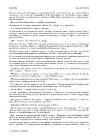 HIPNOSIS

AMANDA QUICK

Fue hacia la puerta, la abrió de golpe y avanzó por el vestíbulo. Instintivamente, supo que el desconocido que
se proponía violar a Ariel era el más peligroso de los dos hombres. Tuvo la sensación de que cualquier
muestra de ansiedad o incertidumbre de su parte, por no hablar del más puro pánico que la invadía, haría que
él se envalentonara.
—Deténgase de inmediato o disparo —dijo Charlotte con calma.
Winterbourne dio un respingo, sobresaltado. La llama de la vela dejó ver su boca abierta.
—¡Por los fuegos del infierno! ¡Charlotte! —exclamó.
El otro hombre se dio la vuelta con lentitud. Su abrigo revoloteó en torno a él con un sonido suave y
susurrante. La débil llama de la vela de Winterbourne no alcanzó a iluminar sus rasgos. No se había quitado
el sombrero, y la ancha ala del mismo, sumada al alzado cuello de su abrigo, le dejaba el rostro oculto en
profundas sombras.
—¡Ah! —murmuró—. La hermana mayor, supongo.
Charlotte advirtió que se hallaba de pie justamente en el centro de un rayo de luz de luna que penetraba por
la ventana de su alcoba y llegaba al vestíbulo por la puerta abierta. Era muy probable que el desconocido
pudiera ver el contorno de su cuerpo, recortado a través de su camisón blanco.
Deseó fervientemente que la pistola que sostenía en la mano estuviera cargada con una bala y una poderosa
carga. Jamás había odiado a nadie como odiaba a este individuo. Y nunca había estado tan asustada.
En ese momento su imaginación amenazó con imponerse sobre su inteligencia. Alguna parte elemental de su
ser estaba convencida de que no se trataba de un simple mortal, sino de un monstruo.
Guiada solamente por su instinto, Charlotte no respondió nada. Aferró la pistola con ambas manos, la alzó
con deliberada precisión, como si estuviera convenientemente cargada, y la amartilló. El inconfundible
sonido resonó fuertemente en el silencioso vestíbulo.
—¡Maldición, niña! ¿Te has vuelto loca? —Winterbourne surgió desde atrás, arrastrando los pies, y se
detuvo enseguida—. ¡Baja esa pistola!
—Márchense. —Charlotte no permitió que la pistola temblara en sus manos. Mantuvo la atención
concentrada en el monstruo de abrigo negro—. Los dos. Márchense ahora.
—Me parece que tiene intención de apretar el gatillo, Winterbourne —la meliflua voz del monstruo destilaba
miel y veneno, y un aterrador grado de diversión.
—No se atreverá —dijo Winterbourne, pero dio un paso atrás—. Charlotte, escúchame. No puedes ser tan
tonta como para pensar que puedes dispararle a un hombre a sangre fría. Te colgarán.
—No me importa. —Charlotte mantuvo la pistola firme y en alto.
—Vamos, Winterbourne —dijo el monstruo suavemente—. Vámonos. La chica tiene intención de meterle
una bala a alguno de nosotros, y tiendo a pensar que se propone convertirme en su víctima. Ninguna virgen
merece tantas molestias.
—Pero ¿y qué sucederá con mis pagarés? —preguntó Winterbourne con voz temblorosa—. Usted me
prometió devolvérmelos si le permitía tener a la jovencita.
—Según parece, deberá encontrar otra manera de pagar sus deudas.
—Pero no tengo otros recursos, señor —protestó Winterbourne, en tono de desesperación—. Ya no queda
nada que alcance para cubrir lo que le debo. Las joyas de mi esposa ya no existen. Sólo queda algo de
platería, y no soy dueño de esta casa. Tan sólo la alquilo.
—Estoy seguro de que encontrará alguna forma de pagarme. —El monstruo se dirigió lentamente hacia la
escalera, sin apartar los ojos de Charlotte—. Pero no le quepa duda de que, cualquiera que sea ésta, no me
veré obligado a enfrentarme a un ángel vengador para cobrar mi deuda.
Charlotte mantuvo la pistola apuntando al desconocido, mientras bajaba la escalera. Éste se las ingenió para
evitar el resplandor de la vela que sostenía Winterbourne, y así mantener su rostro oculto todo el tiempo. Ella
4
MI CAMINO AL ROMANCE

 