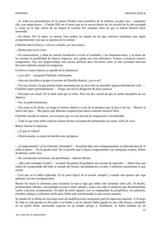 HIPNOSIS

AMANDA QUICK

—Sí, todos los pretendientes de la señora Heskett eran miembros de la nobleza, excepto uno —respondió
ella, con impaciencia—. Charles Dill era el único que no se movía dentro de los círculos de la alta sociedad
y, como ya le dije, murió de un ataque al corazón dos semanas antes de que la señora Heskett fuera
asesinada.
—En efecto. Por lo tanto, su asesino bien podría ser alguno de los que sintieran sospechas ante algún
comportamiento mío que se apartara de lo normal.
Charlotte abrió la boca y volvió a cerrarla, con una mueca.
—Puede estar en lo cierto.
—En consecuencia, y dada mi natural inclinación a evitar el escándalo y las murmuraciones, y su deseo de
no arruinar la posibilidad de futuros negocios, nos queda una sola alternativa. Vamos a anunciar nuestro
compromiso. Eso nos proporcionará una excusa perfecta para movernos entre la alta sociedad mien tras
llevamos adelante nuestra investigación.
Un breve y tenso silencio se adueñó de la habitación.
—¿Los dos? —preguntó Charlotte cortésmente.
—Aún está decidida a atrapar al asesino de Drusilla Heskett, ¿no es así?
—Era una clienta a la que pueden haber asesinado por un error mío en descubrir alguna información vital. —
Charlotte aspiró profundamente—. Tengo con ella la obligación de hacer justicia.
—Discrepo con usted. No le debe nada por el estilo. Pero me doy cuenta de que no podré disuadirla de ese
objetivo.
—No, no podrá detenerme.
—Tal como le he dicho, yo tengo el mismo objetivo a raíz de la promesa que le hice a mi tía. —Baxter la
miró a los ojos—. Me parece que debemos cooperar para hacer coincidir nuestros fines.
Charlotte sacudió la cabeza, con un gesto que era una mezcla de resignación e incredulidad.
—Todo lo que intuí sobre usted en nuestro primer encuentro ha demostrado ser cierto, señor St. Ives.
Baxter frunció el entrecejo.
—¿A qué se refiere?
—Efectivamente, es usted un hombre muy peligroso.
—¿Comprometido? ¿Con Charlotte Arkendale? —Rosalind dejó caer estrepitosamente su delicada taza de té
sobre el plato—. No lo puedo creer. No es posible que te hayas comprometido con semejante criatura. Debes
de haberte vuelto loco.
—He considerado seriamente esa posibilidad —admitió Baxter.
—¿Me estás tomando el pelo? —exclamó Rosalind, dirigiéndole una mirada de reproche—. Sabes bien que
nunca he comprendido del todo tu sentido del humor, decididamente extraño. Cuéntame exactamente lo que
ocurre.
—Creí que ya lo había explicado. Es el curso lógico de la acción, siempre y cuando aún quieras que siga
adelante con mis averiguaciones.
Baxter fue hacia la chimenea para examinar la nueva tapa que había sido instalada sobre ella. El diseño,
profusamente labrado, correspondía al nuevo estilo zamario, como casi todo el saloncito que Rosalind había
vuelto a decorar recientemente. El salón de estilo egipcio, con su empapelado de jeroglíficos, sus palmeras,
extrañas estatuas y columnas artificiales, había sido transformado en una escena zamaria.
Se trataba de la última de una larga serie de modificaciones semejantes para la espaciosa mansión. A lo largo
de toda su vida pasada en ella junto a su madre y su tía, Baxter había jugado en una villa etrusca, estudiado
en un jardín chino, practicado esgrima en un templo griego y, finalmente, se había mudado de un
57
MI CAMINO AL ROMANCE

 