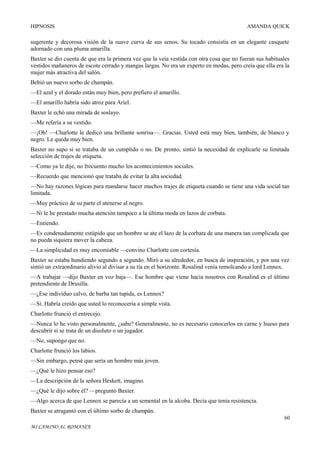 HIPNOSIS

AMANDA QUICK

sugerente y decorosa visión de la suave curva de sus senos. Su tocado consistía en un elegante casquete
adornado con una pluma amarilla.
Baxter se dio cuenta de que era la primera vez que la veía vestida con otra cosa que no fueran sus habituales
vestidos mañaneros de escote cerrado y mangas largas. No era un experto en modas, pero creía que ella era la
mujer más atractiva del salón.
Bebió un nuevo sorbo de champán.
—El azul y el dorado están muy bien, pero prefiero el amarillo.
—El amarillo habría sido atroz para Ariel.
Baxter le echó una mirada de soslayo.
—Me refería a su vestido.
—¡Oh! —Charlotte le dedicó una brillante sonrisa—. Gracias. Usted está muy bien, también, de blanco y
negro. Le queda muy bien.
Baxter no supo si se trataba de un cumplido o no. De pronto, sintió la necesidad de explicarle su limitada
selección de trajes de etiqueta.
—Como ya le dije, no frecuento mucho los acontecimientos sociales.
—Recuerdo que mencionó que trataba de evitar la alta sociedad.
—No hay razones lógicas para mandarse hacer muchos trajes de etiqueta cuando se tiene una vida social tan
limitada.
—Muy práctico de su parte el atenerse al negro.
—Ni le he prestado mucha atención tampoco a la última moda en lazos de corbata.
—Entiendo.
—Es condenadamente estúpido que un hombre se ate el lazo de la corbata de una manera tan complicada que
no pueda siquiera mover la cabeza.
—La simplicidad es muy encomiable —convino Charlotte con cortesía.
Baxter se estaba hundiendo segundo a segundo. Miró a su alrededor, en busca de inspiración, y por una vez
sintió un extraordinario alivio al divisar a su tía en el horizonte. Rosalind venía remolcando a lord Lennox.
—A trabajar —dijo Baxter en voz baja—. Ese hombre que viene hacia nosotros con Rosalind es el último
pretendiente de Drusilla.
—¿Ese individuo calvo, de barba tan tupida, es Lennox?
—Sí. Habría creído que usted lo reconocería a simple vista.
Charlotte frunció el entrecejo.
—Nunca lo he visto personalmente, ¿sabe? Generalmente, no es necesario conocerlos en carne y hueso para
descubrir si se trata de un disoluto o un jugador.
—No, supongo que no.
Charlotte frunció los labios.
—Sin embargo, pensé que sería un hombre más joven.
—¿Qué le hizo pensar eso?
—La descripción de la señora Heskett, imagino.
—¿Qué le dijo sobre él? —preguntó Baxter.
—Algo acerca de que Lennox se parecía a un semental en la alcoba. Decía que tenía resistencia.
Baxter se atragantó con el último sorbo de champán.
60
MI CAMINO AL ROMANCE

 