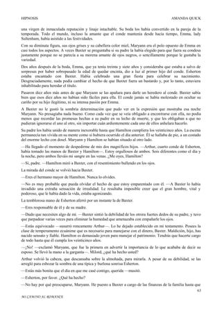 HIPNOSIS

AMANDA QUICK

una virgen de inmaculada reputación y linaje intachable. Su boda los había convertido en la pareja de la
temporada. Todo el mundo, incluso la amante que el conde mantenía desde hacía tiempo, Emma, lady
Sultenham, había asistido a las festividades.
Con su diminuta figura, sus ojos grises y su cabellera color miel, Maryann era el polo opuesto de Emma en
casi todos los aspectos. A veces Baxter se preguntaba si su padre la había elegido para que fuera su condesa
justamente porque no se parecía a su morena amante de ojos negros, o sencillamente porque le gustaba la
variedad.
Dos años después de la boda, Emma, que ya tenía treinta y siete años y consideraba que estaba a salvo de
sorpresas por haber sobrepasado la edad de quedar encinta, dio a luz al primer hijo del conde. Esherton
estaba encantado con Baxter. Había celebrado una gran fiesta para celebrar su nacimiento.
Desgraciadamente, nada podía cambiar el hecho de que Baxter fuera un bastardo y, por lo tanto, estuviera
inhabilitado para heredar el título.
Pasaron diez años más antes de que Maryann se las apañara para darle un heredero al conde. Baxter sabía
bien que esos diez años no habían sido fáciles para ella. El conde jamás se había molestado en ocultar su
cariño por su hijo ilegítimo, ni su intensa pasión por Emma.
A Baxter no le gustó la sombría determinación que pudo ver en la expresión que mostraba esa noche
Maryann. No presagiaba nada bueno. Como cada vez que se veía obligado a encontrarse con ella, no podía
menos que recordar las promesas hechas a su padre en su lecho de muerte, y que les obligaban a que no
pudieran ignorarse el uno al otro, sin importar cuán ardientemente cada uno de ellos anhelara hacerlo.
Su padre los había unido de manera inexorable hasta que Hamilton cumpliera los veinticinco años. La escena
permanecía tan vívida en su mente como si hubiera ocurrido el día anterior. Él se hallaba de pie, a un costado
del enorme lecho con dosel. Maryann y Hamilton se habían situado al otro lado.
—Ha llegado el momento de despedirme de mis dos magníficos hijos. —Arthur, cuarto conde de Esherton,
había tomado las manos de Baxter y Hamilton—. Estoy orgullosos de ambos. Sois diferentes como el día y
la noche, pero ambos lleváis mi sangre en las venas. ¿Me oyes, Hamilton?
—Sí, padre. —Hamilton miró a Baxter, con el resentimiento bullendo en los ojos.
La mirada del conde se volvió hacia Baxter.
—Eres el hermano mayor de Hamilton. Nunca lo olvides.
—No es muy probable que pueda olvidar el hecho de que estoy emparentado con él. —A Baxter lo había
invadido una extraña sensación de irrealidad. Le resultaba imposible creer que el gran hombre, vital y
poderoso, que le había dado la vida, estaba agonizando.
La temblorosa mano de Esherton aferró por un instante la de Baxter.
—Eres responsable de él y de su madre.
—Dudo que necesiten algo de mí. —Baxter sintió la debilidad de los otrora fuertes dedos de su padre, y tuvo
que parpadear varias veces para eliminar la humedad que amenazaba con empañarle los ojos.
—Estás equivocado —susurró roncamente Arthur—. Lo he dejado establecido en mi testamento. Posees la
clase de temperamento ecuánime que es necesario para manejarse con el dinero, Baxter. Maldición, hijo, has
nacido sensato y fiable. Hamilton es demasiado joven para manejar el patrimonio. Tendrás que hacerte cargo
de todo hasta que él cumpla los veinticinco años.
—¡No! —exclamó Maryann, que fue la primera en advertir la importancia de lo que acababa de decir su
esposo. Se llevó la mano a la garganta—. Milord, ¿qué ha hecho usted?
Arthur volvió la cabeza, que descansaba sobre la almohada, para mirarla. A pesar de su debilidad, se las
arregló para esbozar la sombra de una típica y burlona sonrisa Esherton.
—Estás más bonita que el día en que me casé contigo, querida —musitó.
—Esherton, por favor. ¿Qué ha hecho?
—No hay por qué preocuparse, Maryann. He puesto a Baxter a cargo de las finanzas de la familia hasta que
63
MI CAMINO AL ROMANCE

 