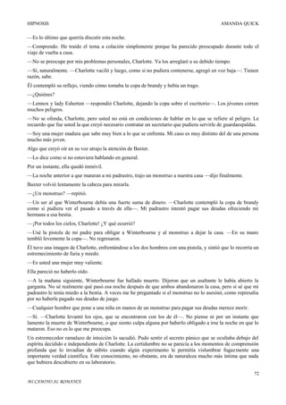 HIPNOSIS

AMANDA QUICK

—Es lo último que querría discutir esta noche.
—Comprendo. He traído el tema a colación simplemente porque ha parecido preocupado durante todo el
viaje de vuelta a casa.
—No se preocupe por mis problemas personales, Charlotte. Ya los arreglaré a su debido tiempo.
—Sí, naturalmente. —Charlotte vaciló y luego, como si no pudiera contenerse, agregó en voz baja—: Tienen
razón, sabe.
Él contempló su reflejo, viendo cómo tomaba la copa de brandy y bebía un trago.
—¿Quiénes?
—Lennox y lady Esherton —respondió Charlotte, dejando la copa sobre el escritorio—. Los jóvenes corren
muchos peligros.
—No se ofenda, Charlotte, pero usted no está en condiciones de hablar en lo que se refiere al peligro. Le
recuerdo que fue usted la que creyó necesario contratar un secretario que pudiera servirle de guardaespaldas.
—Soy una mujer madura que sabe muy bien a lo que se enfrenta. Mi caso es muy distinto del de una persona
mucho más joven.
Algo que creyó oír en su voz atrajo la atención de Baxter.
—Lo dice como si no estuviera hablando en general.
Por un instante, ella quedó inmóvil.
—La noche anterior a que mataran a mi padrastro, trajo un monstruo a nuestra casa —dijo finalmente.
Baxter volvió lentamente la cabeza para mirarla.
—¿Un monstruo? —repitió.
—Un ser al que Winterbourne debía una fuerte suma de dinero. —Charlotte contempló la copa de brandy
como si pudiera ver el pasado a través de ella—. Mi padrastro intentó pagar sus deudas ofreciendo mi
hermana a esa bestia.
—¡Por todos los cielos, Charlotte! ¿Y qué ocurrió?
—Usé la pistola de mi padre para obligar a Winterbourne y al monstruo a dejar la casa. —En su mano
tembló levemente la copa—. No regresaron.
Él tuvo una imagen de Charlotte, enfrentándose a los dos hombres con una pistola, y sintió que lo recorría un
estremecimiento de furia y miedo.
—Es usted una mujer muy valiente.
Ella pareció no haberlo oído.
—A la mañana siguiente, Winterbourne fue hallado muerto. Dijeron que un asaltante le había abierto la
garganta. No sé realmente qué pasó esa noche después de que ambos abandonaron la casa, pero sí sé que mi
padrastro le tenía miedo a la bestia. A veces me he preguntado si el monstruo no lo asesinó, como represalia
por no haberle pagado sus deudas de juego.
—Cualquier hombre que pone a una niña en manos de un monstruo para pagar sus deudas merece morir.
—Sí. —Charlotte levantó los ojos, que se encontraron con los de él—. No piense ni por un instante que
lamento la muerte de Winterbourne, o que siento culpa alguna por haberlo obligado a irse la noche en que lo
mataron. Eso no es lo que me preocupa.
Un estremecedor ramalazo de intuición lo sacudió. Pudo sentir el secreto pánico que se ocultaba debajo del
espíritu decidido e independiente de Charlotte. La certidumbre no se parecía a los momentos de comprensión
profunda que lo invadían de súbito cuando algún experimento le permitía vislumbrar fugazmente una
importante verdad científica. Este conocimiento, no obstante, era de naturaleza mucho más íntima que nada
que hubiera descubierto en su laboratorio.
72
MI CAMINO AL ROMANCE

 