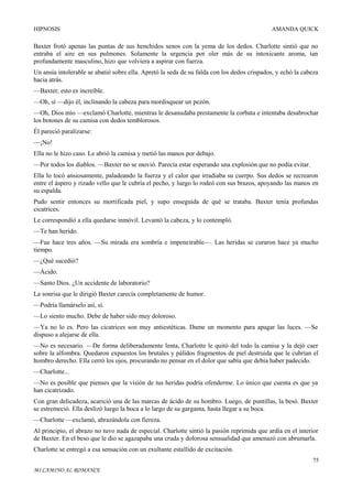 HIPNOSIS

AMANDA QUICK

Baxter frotó apenas las puntas de sus henchidos senos con la yema de los dedos. Charlotte sintió que no
entraba el aire en sus pulmones. Solamente la urgencia por oler más de su intoxicante aroma, tan
profundamente masculino, hizo que volviera a aspirar con fuerza.
Un ansia intolerable se abatió sobre ella. Apretó la seda de su falda con los dedos crispados, y echó la cabeza
hacia atrás.
—Baxter, esto es increíble.
—Oh, sí —dijo él, inclinando la cabeza para mordisquear un pezón.
—Oh, Dios mío —exclamó Charlotte, mientras le desanudaba prestamente la corbata e intentaba desabrochar
los botones de su camisa con dedos temblorosos.
Él pareció paralizarse:
—¡No!
Ella no le hizo caso. Le abrió la camisa y metió las manos por debajo.
—Por todos los diablos. —Baxter no se movió. Parecía estar esperando una explosión que no podía evitar.
Ella lo tocó ansiosamente, paladeando la fuerza y el calor que irradiaba su cuerpo. Sus dedos se recrearon
entre el áspero y rizado vello que le cubría el pecho, y luego lo rodeó con sus brazos, apoyando las manos en
su espalda.
Pudo sentir entonces su mortificada piel, y supo enseguida de qué se trataba. Baxter tenía profundas
cicatrices.
Le correspondió a ella quedarse inmóvil. Levantó la cabeza, y lo contempló.
—Te han herido.
—Fue hace tres años. —Su mirada era sombría e impenetrable—. Las heridas se curaron hace ya mucho
tiempo.
—¿Qué sucedió?
—Ácido.
—Santo Dios. ¿Un accidente de laboratorio?
La sonrisa que le dirigió Baxter carecía completamente de humor.
—Podría llamárselo así, sí.
—Lo siento mucho. Debe de haber sido muy doloroso.
—Ya no lo es. Pero las cicatrices son muy antiestéticas. Dame un momento para apagar las luces. —Se
dispuso a alejarse de ella.
—No es necesario. —De forma deliberadamente lenta, Charlotte le quitó del todo la camisa y la dejó caer
sobre la alfombra. Quedaron expuestos los brutales y pálidos fragmentos de piel destruida que le cubrían el
hombro derecho. Ella cerró los ojos, procurando no pensar en el dolor que sabía que debía haber padecido.
—Charlotte...
—No es posible que pienses que la visión de tus heridas podría ofenderme. Lo único que cuenta es que ya
han cicatrizado.
Con gran delicadeza, acarició una de las marcas de ácido de su hombro. Luego, de puntillas, la besó. Baxter
se estremeció. Ella deslizó luego la boca a lo largo de su garganta, hasta llegar a su boca.
—Charlotte —exclamó, abrazándola con fiereza.
Al principio, el abrazo no tuvo nada de especial. Charlotte sintió la pasión reprimida que ardía en el interior
de Baxter. En el beso que le dio se agazapaba una cruda y dolorosa sensualidad que amenazó con abrumarla.
Charlotte se entregó a esa sensación con un exultante estallido de excitación.
75
MI CAMINO AL ROMANCE

 