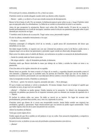 HIPNOSIS

AMANDA QUICK

Él la tomó por la cintura, alzándola en vilo, y besó sus senos.
Charlotte emitió un sonido ahogado cuando sintió sus dientes sobre el pezón.
—Baxter —jadeó, y se aferró a él con una extraña sensación de desesperación.
Baxter la llevó hasta el sofá. Por un instante, la habitación pareció girar sobre su eje, y luego Charlotte sintió
que era apoyada sobre los almohadones. La falda de su vestido se arremolinó en torno a sus muslos.
Antes de que recuperara la orientación, Baxter cayó sobre ella. Pesaba mucho. El peso de su cuerpo la
hundió profundamente en el sofá de terciopelo, mientras sentía la tela de sus pantalones apoyada sobre la piel
desnuda por encima de sus ligas.
Y también sintió la dureza de su erección. Tragó varias veces, procurando respirar.
Él alzó la cabeza, mirándola intensamente a los ojos.
—Te deseo —susurró.
Charlotte contempló el refulgente crisol de su mirada, y quedó presa del encantamiento del deseo que
destellaba en sus ojos.
Sin duda ningún hombre, ni siquiera uno con una voluntad tan poderosa como la de Baxter, podía mirar a
ninguna mujer con un deseo tan apremiante y pretender seguir siendo un observador desapasionado.
Dejó correr los dedos entre el cabello de Baxter, sin molestarse en ocultar su sensación de deslumbramiento.
—Jamás he sentido nada tan fuerte como esto.
—Me alegra saberlo —dijo él, besándola profunda, ávidamente.
Charlotte sintió que Baxter deslizaba la mano por debajo de su falda y cerraba los dedos en torno a su
pantorrilla.
Clavó las uñas en los rígidos músculos de su espalda.
Baxter lanzó un gemido. Su mano avanzó a lo largo de su muslo, y segundos después presionaba contra el
sitio húmedo y palpitante que se ocultaba entre las piernas de Charlotte. Dejó que uno de sus dedos se
hundiera en su interior, presionando con suavidad para abrirse camino a través del estrecho y tenso pasadizo.
Ante la inesperada invasión, Charlotte se estremeció.
—Por favor —gimió. Se retorció, inquieta, ansiando aún más—. No te detengas.
Él sacó el dedo con lentitud, y volvió a introducirlo. Al mismo tiempo, buscó con el pulgar el capullo que
coronaba su sexo, al que rozó con suavidad.
—¡Baxter! —Charlotte no podía pensar. Estaba inmersa en la sensación. Lo abrazó con desesperación,
exigiendo sin palabras que pusiera fin al exquisito tormento, pero no obstante era incapaz de apartarlo de sí
—. Baxter.
Él inclinó la cabeza sobre sus senos. Su dedo se movió en su interior. En lugar de avanzar más
profundamente, presionó hacia arriba, una y otra vez, repitiendo la caricia.
Charlotte sintió que dentro de sí crecía una insoportable tensión. Jamás había sentido una urgencia tan
arrolladora, agitada y apremiante. Supo intuitivamente que esa tensión no podía seguir aumentando. Tenía
que haber alguna clase de alivio para una presión tan creciente.
Aferró los hombros de Baxter.
Tenía que existir algún alivio.
Estaba segura de que iba a estallar en mil pedazos si eso no cedía. Esta sensación despiadada y compulsiva
no podía durar eternamente.
Sin previo aviso, se deshizo en una serie de profundos estremecimientos convulsivos.
—¡Baxter!
76
MI CAMINO AL ROMANCE

 