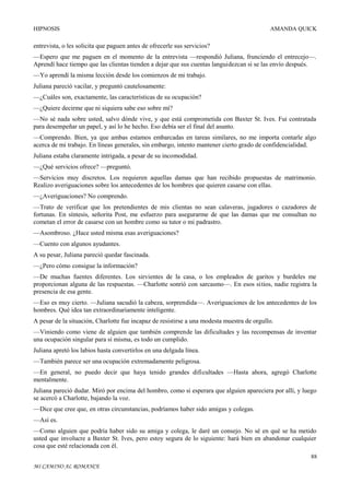 HIPNOSIS

AMANDA QUICK

entrevista, o les solicita que paguen antes de ofrecerle sus servicios?
—Espero que me paguen en el momento de la entrevista —respondió Juliana, frunciendo el entrecejo—.
Aprendí hace tiempo que las clientas tienden a dejar que sus cuentas languidezcan si se las envío después.
—Yo aprendí la misma lección desde los comienzos de mi trabajo.
Juliana pareció vacilar, y preguntó cautelosamente:
—¿Cuáles son, exactamente, las características de su ocupación?
—¿Quiere decirme que ni siquiera sabe eso sobre mí?
—No sé nada sobre usted, salvo dónde vive, y que está comprometida con Baxter St. Ives. Fui contratada
para desempeñar un papel, y así lo he hecho. Eso debía ser el final del asunto.
—Comprendo. Bien, ya que ambas estamos embarcadas en tareas similares, no me importa contarle algo
acerca de mi trabajo. En líneas generales, sin embargo, intento mantener cierto grado de confidencialidad.
Juliana estaba claramente intrigada, a pesar de su incomodidad.
—¿Qué servicios ofrece? —preguntó.
—Servicios muy discretos. Los requieren aquellas damas que han recibido propuestas de matrimonio.
Realizo averiguaciones sobre los antecedentes de los hombres que quieren casarse con ellas.
—¿Averiguaciones? No comprendo.
—Trato de verificar que los pretendientes de mis clientas no sean calaveras, jugadores o cazadores de
fortunas. En síntesis, señorita Post, me esfuerzo para asegurarme de que las damas que me consultan no
cometan el error de casarse con un hombre como su tutor o mi padrastro.
—Asombroso. ¿Hace usted misma esas averiguaciones?
—Cuento con algunos ayudantes.
A su pesar, Juliana pareció quedar fascinada.
—¿Pero cómo consigue la información?
—De muchas fuentes diferentes. Los sirvientes de la casa, o los empleados de garitos y burdeles me
proporcionan alguna de las respuestas. —Charlotte sonrió con sarcasmo—. En esos sitios, nadie registra la
presencia de esa gente.
—Eso es muy cierto. —Juliana sacudió la cabeza, sorprendida—. Averiguaciones de los antecedentes de los
hombres. Qué idea tan extraordinariamente inteligente.
A pesar de la situación, Charlotte fue incapaz de resistirse a una modesta muestra de orgullo.
—Viniendo como viene de alguien que también comprende las dificultades y las recompensas de inventar
una ocupación singular para sí misma, es todo un cumplido.
Juliana apretó los labios hasta convertirlos en una delgada línea.
—También parece ser una ocupación extremadamente peligrosa.
—En general, no puedo decir que haya tenido grandes dificultades —Hasta ahora, agregó Charlotte
mentalmente.
Juliana pareció dudar. Miró por encima del hombro, como si esperara que alguien apareciera por allí, y luego
se acercó a Charlotte, bajando la voz.
—Dice que cree que, en otras circunstancias, podríamos haber sido amigas y colegas.
—Así es.
—Como alguien que podría haber sido su amiga y colega, le daré un consejo. No sé en qué se ha metido
usted que involucre a Baxter St. Ives, pero estoy segura de lo siguiente: hará bien en abandonar cualquier
cosa que esté relacionada con él.
88
MI CAMINO AL ROMANCE

 