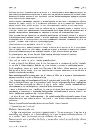 HIPNOSIS

AMANDA QUICK

El descubrimiento no hizo más que oscurecer aún más su ya sombrío estado de ánimo. Desgraciadamente, no
tenía otra alternativa que seguir recorriendo de arriba abajo los pasillos que separaban las mesas de trabajo.
Sabía que si se detenía, aunque sólo fuera brevemente, cedería a la tentación de agarrar la probe ta que tuviera
más a mano y arrojarla contra la pared.
Charlotte no debía correr riesgos semejantes. Con toda seguridad, iba a volverlo loco antes de que todo esto
terminara. Su carácter impredecible e independiente representaba una seria amenaza para su duramente
ganada serenidad. Él era químico, no poeta. No sabía cómo manejar tales estallidos de emociones fuertes.
La noche anterior se había convencido de que había encontrado la manera de manejar la marea de agitado
deseo que Charlotte había levantado en él. Para su satisfacción, había dejado sentado que controlaba tanto la
situación como a sí mismo. Había llegado a la conclusión de que tener una aventura era algo seguro.
Había razonado que una relación de esa naturaleza permitiría que los inestables fuegos de la pasión se
extinguieran de manera controlada y natural. El principio era parecido al que usaba para calentar el contenido
de una probeta llena de sustancias volátiles: un fuego cuidadosamente controlado. En la medida en que se era
prudente y cuidadoso, no se producirían explosiones peligrosas.
Al final, el contenido de la probeta se convertiría en cenizas.
Se le ocurrió que había soportado demasiado durante las últimas veinticuatro horas. Por la respuesta que
Charlotte diera a sus abrazos, había dado por sentado que aceptaría su sugerencia de una aventura. Pero en
lugar de darle una respuesta directa a tan sencilla pregunta, le había dicho que lo tenía que pensar.
Lo tenía que pensar. Vaya descaro. Lo había dejado a merced del viento, mientras ella meditaba.
Y luego, todo el desagradable asunto del intruso.
Ahora tenía que vérselas con esa loca escapada suya de la mañana.
Y estaba hirviendo de furia. Él jamás hervía de furia. Hervir de furia, tal como pasearse cual fiera enjaulada,
era una señal de falta de autocontrol. Indicaba que lo que dominaba la mente era la emoción y no la razón.
Era demasiado para alguien serio, lógico y metódico como él. De no haber sido un hombre de ciencia, sin
duda se habría sentido tentado a creer que alguna fuerza sobrenatural había entrado en su vida con la
intención de deshacerla en pedazos.
La certidumbre de que Charlotte poseía esa clase de poder sobre él hizo que se le pusieran los pelos de punta,
y que un escalofrío le recorriera la columna vertebral.
—Me siento agraviada por lo que lleva implícito eso de no tener sentido común, señor St. Ives. —La voz de
Charlotte había perdido gran parte de su entusiasmo inicial. Tampoco había ya en ella el tono conciliador de
antes. Comenzaba a parecer molesta—. Después de todo, soy adulta y madura, caramba. He llevado adelante
mi propia empresa con gran éxito durante varios años. No soy ninguna tonta.
—Yo no he dicho que seas tonta. —Maldición. Un error tras otro, pensó Baxter sombríamente. En cualquier
otra ocasión, el experimento en su totalidad habría quedado estropeado antes de empezar siquiera, y no
hubiera podido culpar a nadie más que a sí mismo del fracaso.
—Me alegro de oírlo —dijo Charlotte, crispada—. Me gustaría señalar el hecho de que los sucesos de esta
mañana han tenido lugar porque la señorita Post escuchó el rumor de que estábamos comprometidos en
matrimonio.
Baxter se detuvo al lado del mostrador donde se encontraban los cristales candentes.
—¿Y eso qué tiene que ver con esto?
Ella lo miró francamente a los ojos.
—Fue idea tuya anunciar este compromiso fraudulento nuestro, y fue ese compromiso el que trajo a la
señorita Post hasta mi puerta, con su fantástica historia. Por lo tanto, no veo por qué has de culparme a mí
por lo sucedido. Para ser completamente sinceros, todo ha sido culpa tuya.
Baxter comenzó a sentirse acorralado. Se aferró a lo que, por algún motivo irracional, lo irritaba más que
ninguna otra cosa.
94
MI CAMINO AL ROMANCE

 