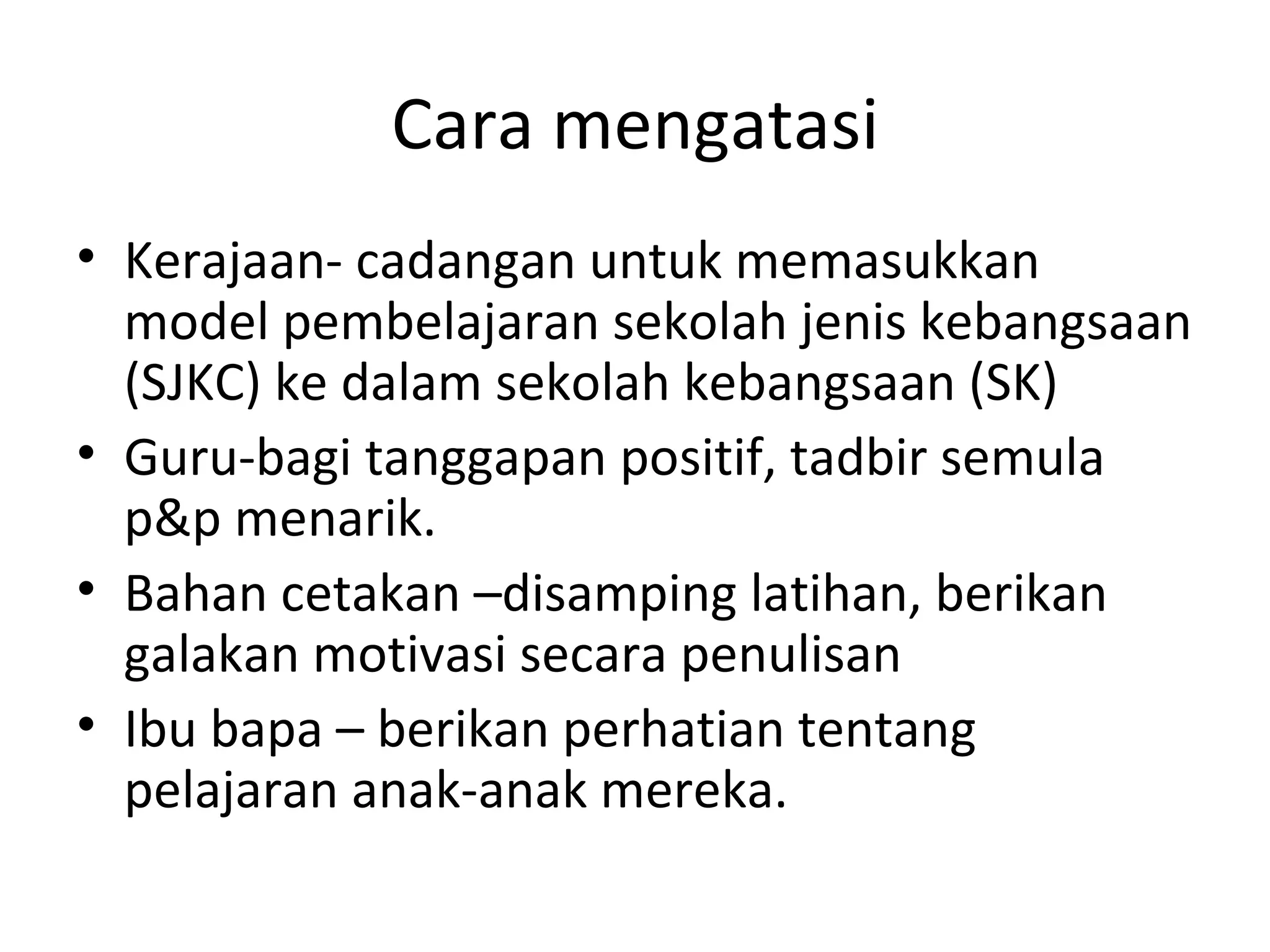 Cara mengatasi
• Kerajaan- cadangan untuk memasukkan
  model pembelajaran sekolah jenis kebangsaan
  (SJKC) ke dalam sekolah kebangsaan (SK)
• Guru-bagi tanggapan positif, tadbir semula
  p&p menarik.
• Bahan cetakan –disamping latihan, berikan
  galakan motivasi secara penulisan
• Ibu bapa – berikan perhatian tentang
  pelajaran anak-anak mereka.
 