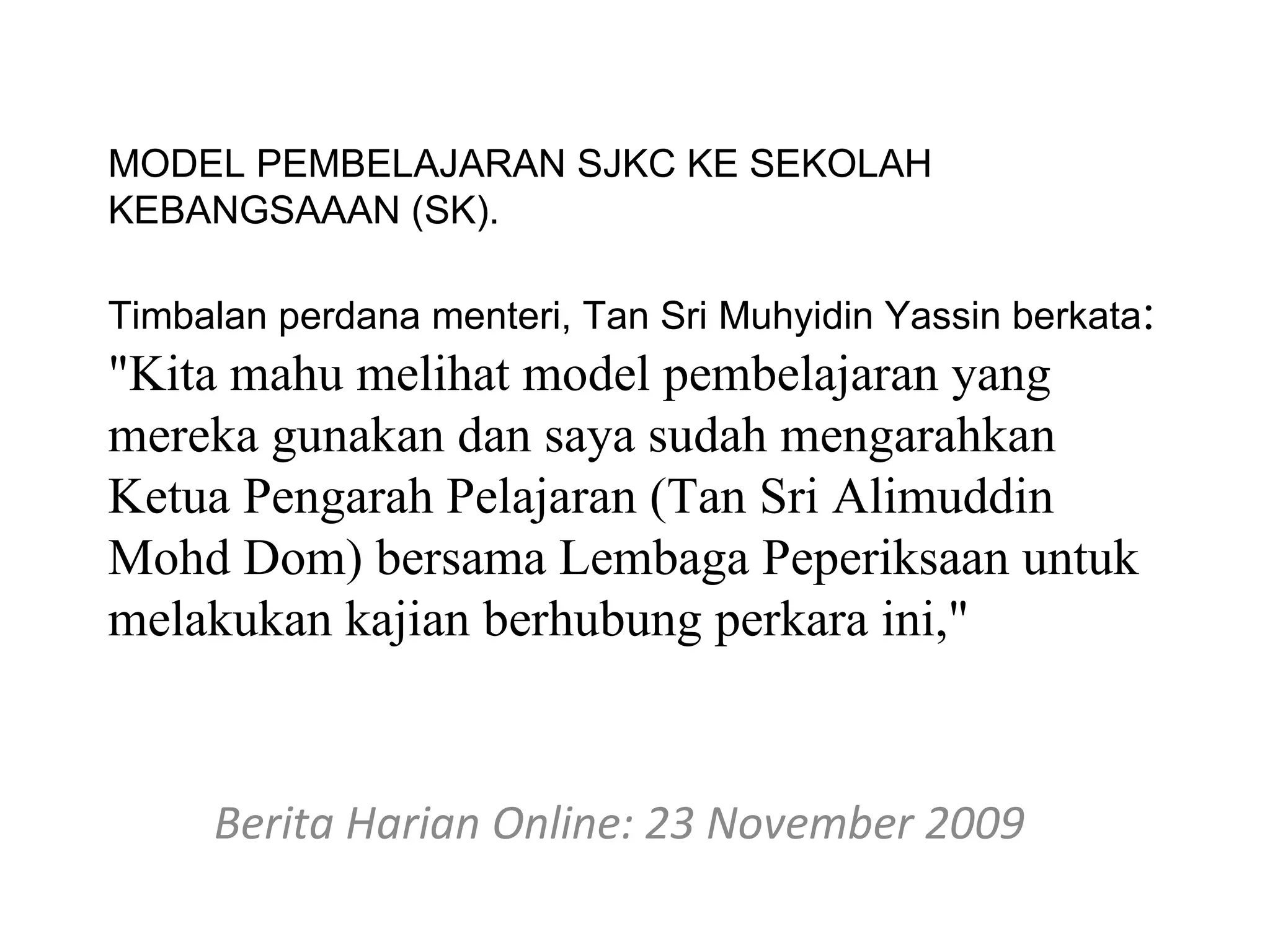 MODEL PEMBELAJARAN SJKC KE SEKOLAH
KEBANGSAAAN (SK).

Timbalan perdana menteri, Tan Sri Muhyidin Yassin berkata:
"Kita mahu melihat model pembelajaran yang
mereka gunakan dan saya sudah mengarahkan
Ketua Pengarah Pelajaran (Tan Sri Alimuddin
Mohd Dom) bersama Lembaga Peperiksaan untuk
melakukan kajian berhubung perkara ini,"


     Berita Harian Online: 23 November 2009
 