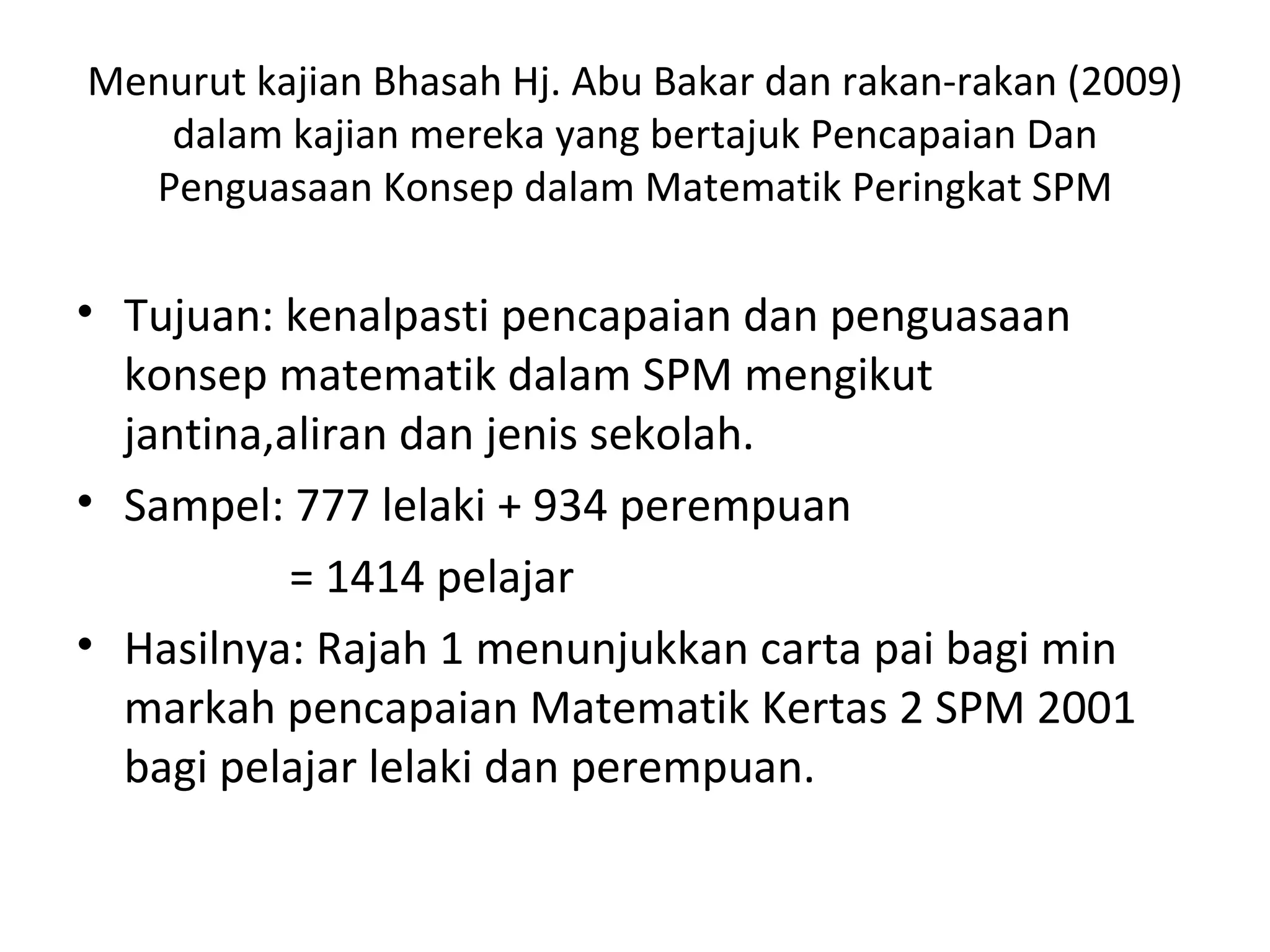 Menurut kajian Bhasah Hj. Abu Bakar dan rakan-rakan (2009)
   dalam kajian mereka yang bertajuk Pencapaian Dan
  Penguasaan Konsep dalam Matematik Peringkat SPM

• Tujuan: kenalpasti pencapaian dan penguasaan
  konsep matematik dalam SPM mengikut
  jantina,aliran dan jenis sekolah.
• Sampel: 777 lelaki + 934 perempuan
           = 1414 pelajar
• Hasilnya: Rajah 1 menunjukkan carta pai bagi min
  markah pencapaian Matematik Kertas 2 SPM 2001
  bagi pelajar lelaki dan perempuan.
 