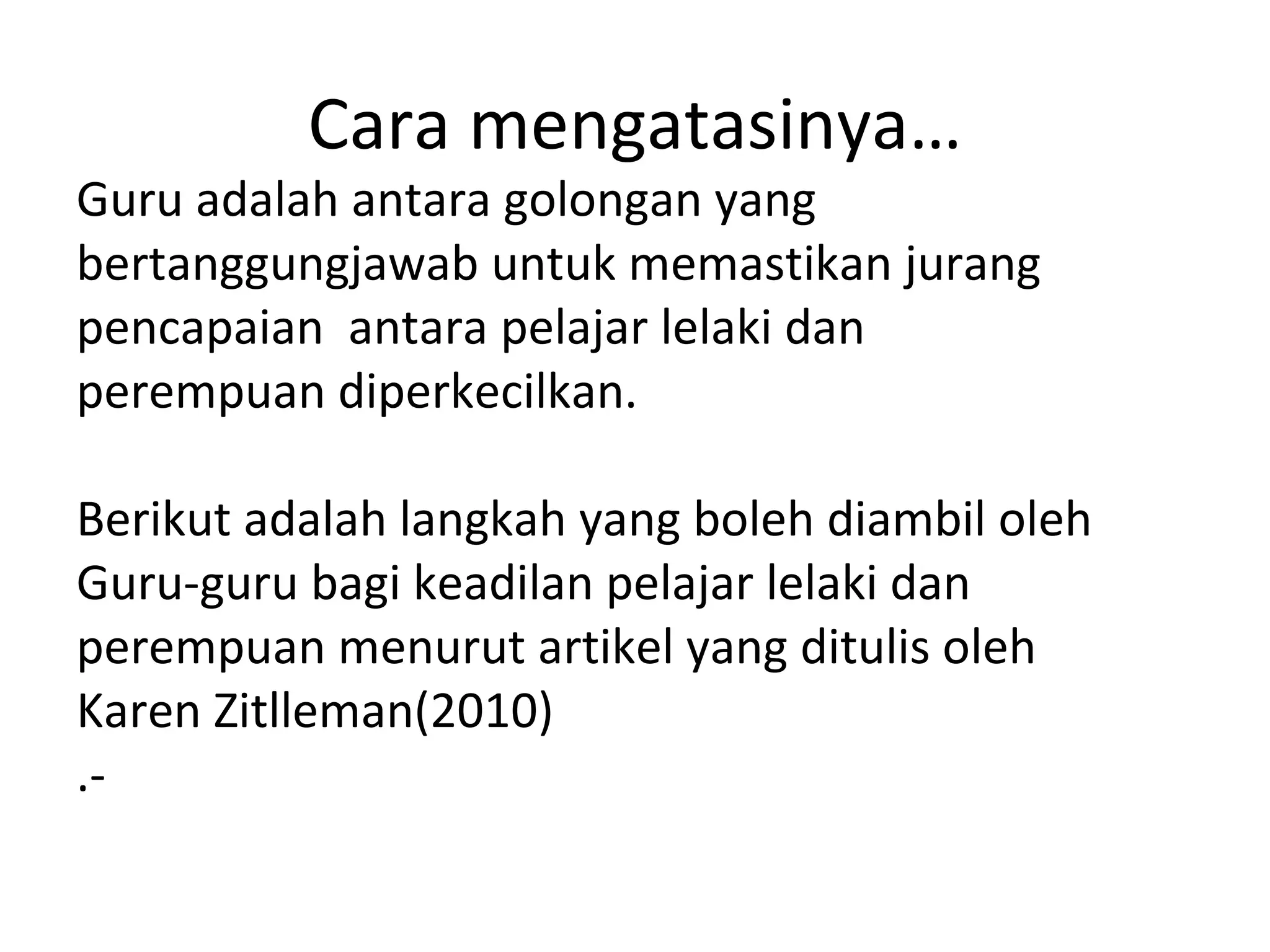 Cara mengatasinya…
Guru adalah antara golongan yang
bertanggungjawab untuk memastikan jurang
pencapaian antara pelajar lelaki dan
perempuan diperkecilkan.

Berikut adalah langkah yang boleh diambil oleh
Guru-guru bagi keadilan pelajar lelaki dan
perempuan menurut artikel yang ditulis oleh
Karen Zitlleman(2010)
.-
 