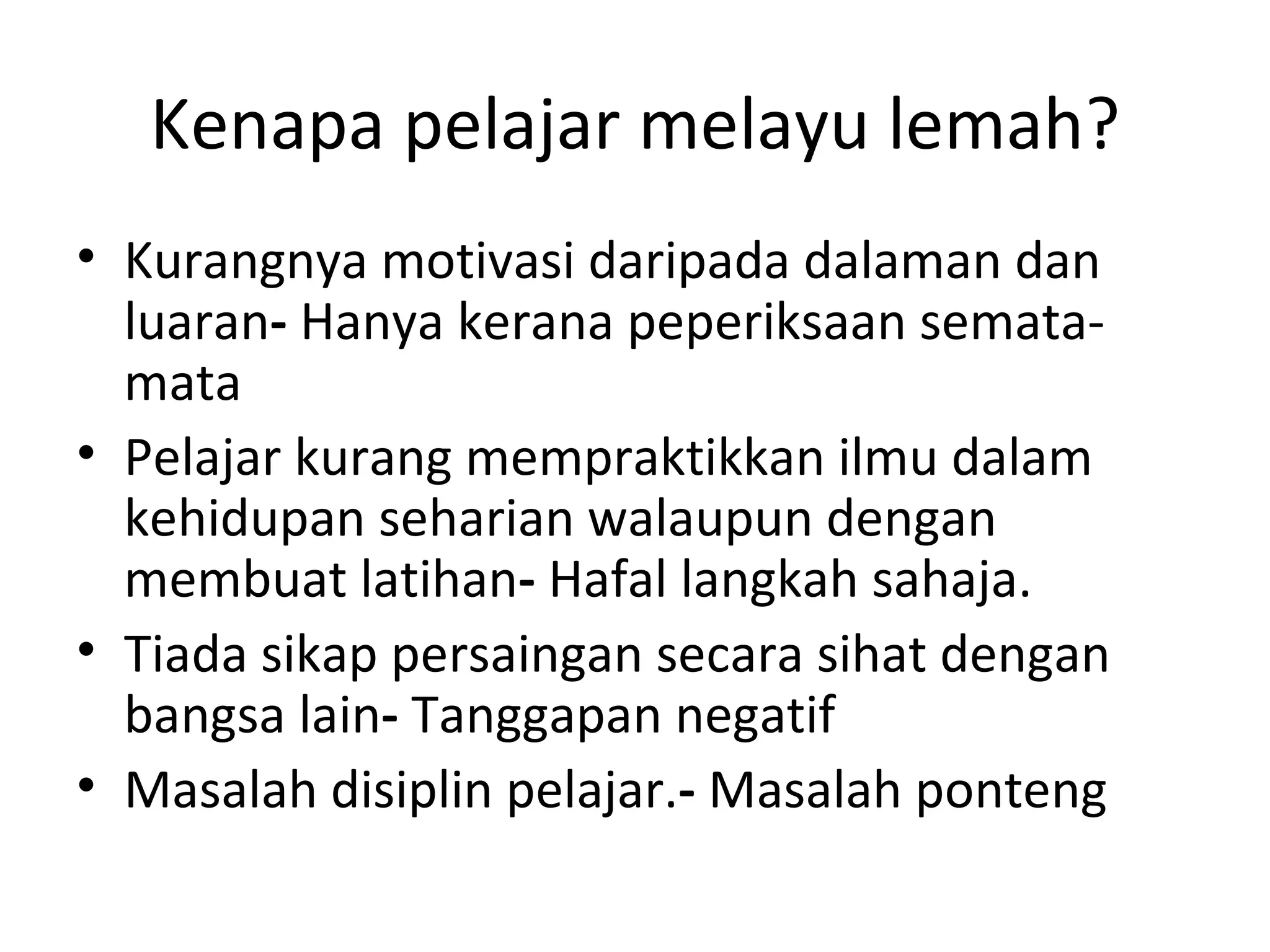 Kenapa pelajar melayu lemah?
• Kurangnya motivasi daripada dalaman dan
  luaran- Hanya kerana peperiksaan semata-
  mata
• Pelajar kurang mempraktikkan ilmu dalam
  kehidupan seharian walaupun dengan
  membuat latihan- Hafal langkah sahaja.
• Tiada sikap persaingan secara sihat dengan
  bangsa lain- Tanggapan negatif
• Masalah disiplin pelajar.- Masalah ponteng
 