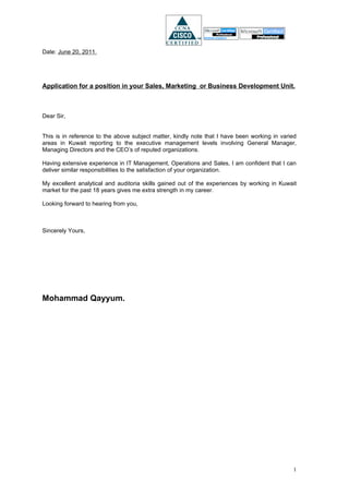 Date: June 20, 2011.




Application for a position in your Sales, Marketing or Business Development Unit.



Dear Sir,


This is in reference to the above subject matter, kindly note that I have been working in varied
areas in Kuwait reporting to the executive management levels involving General Manager,
Managing Directors and the CEO’s of reputed organizations.

Having extensive experience in IT Management, Operations and Sales, I am confident that I can
deliver similar responsibilities to the satisfaction of your organization.

My excellent analytical and auditoria skills gained out of the experiences by working in Kuwait
market for the past 18 years gives me extra strength in my career.

Looking forward to hearing from you,



Sincerely Yours,




Mohammad Qayyum.




                                                                                              1
 