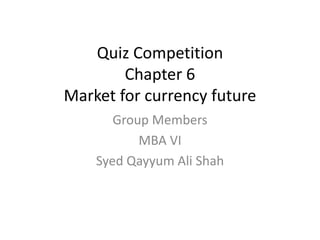 Quiz Competition 
Chapter 6 
Market for currency future 
Group Members 
MBA VI 
Syed Qayyum Ali Shah 
 