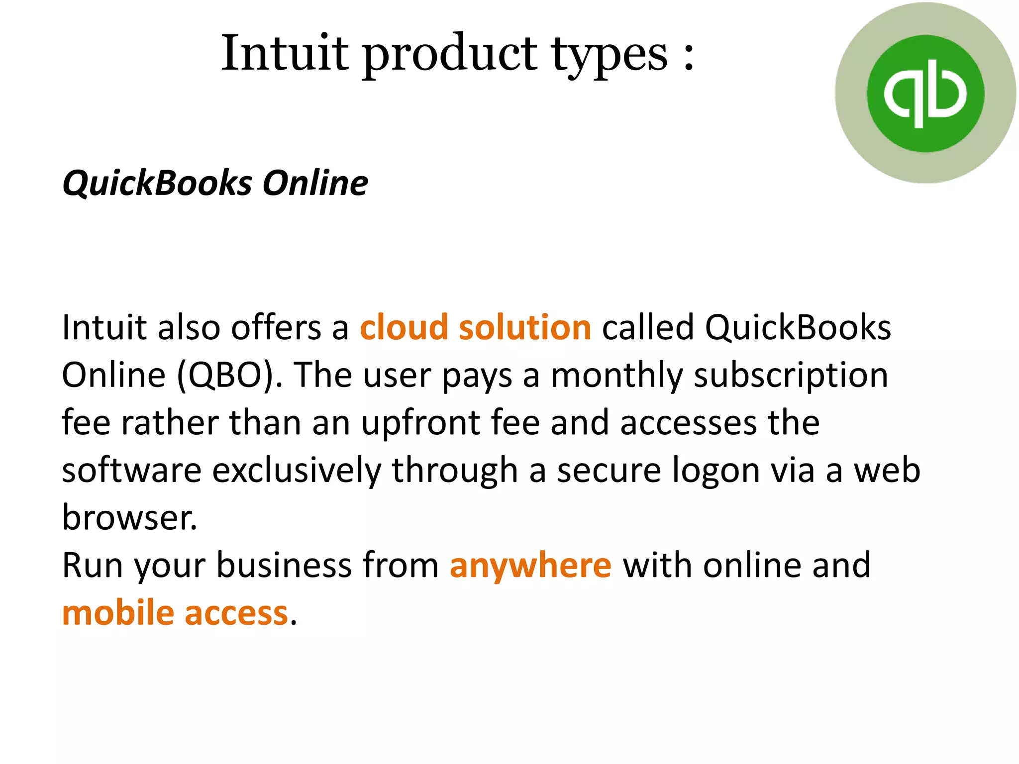 QuickBooks Online
Intuit product types :
Intuit also offers a cloud solution called QuickBooks
Online (QBO). The user pays a monthly subscription
fee rather than an upfront fee and accesses the
software exclusively through a secure logon via a web
browser.
Run your business from anywhere with online and
mobile access.
 