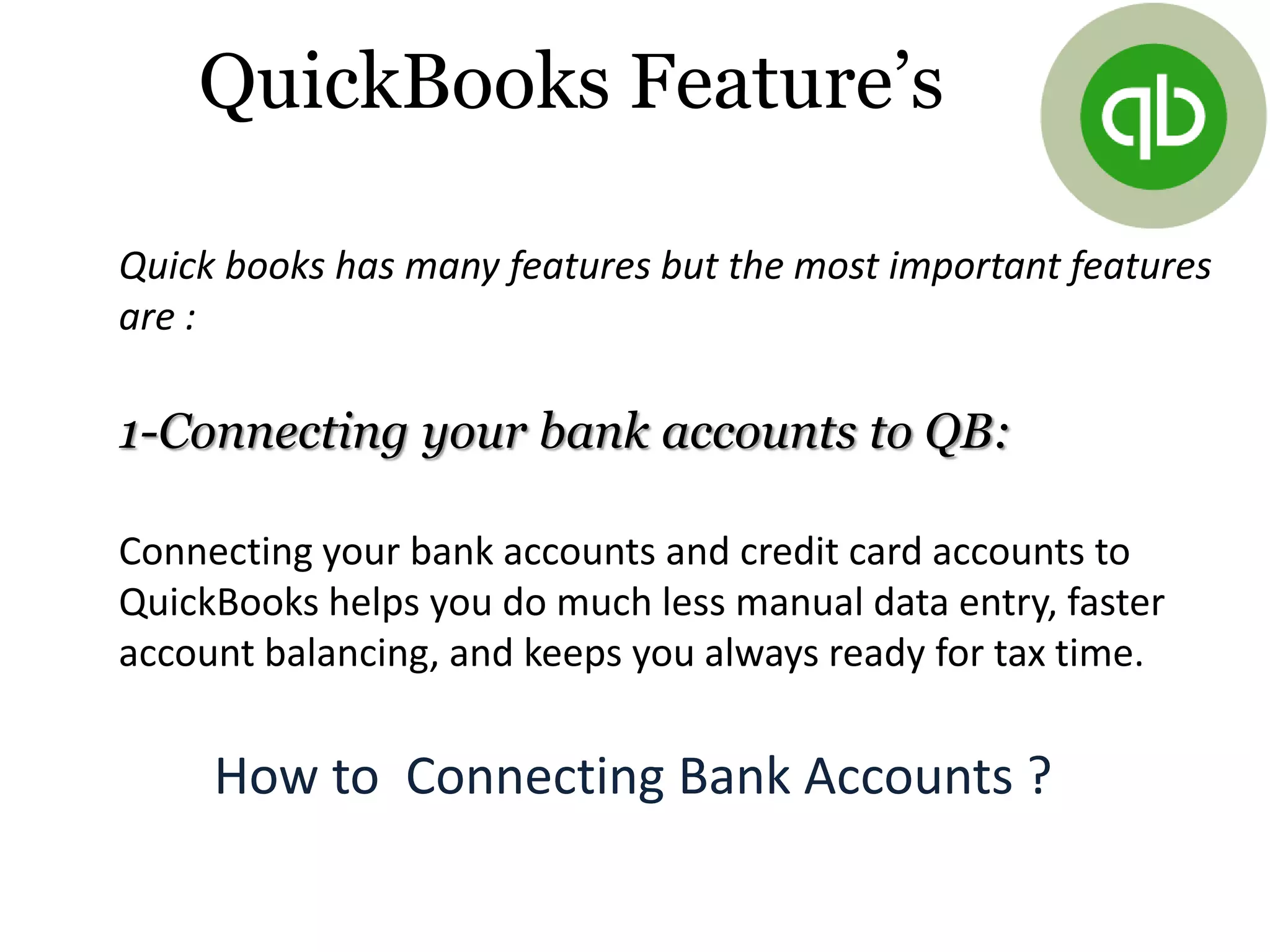 QuickBooks Feature’s
Quick books has many features but the most important features
are :
1-Connecting your bank accounts to QB:
Connecting your bank accounts and credit card accounts to
QuickBooks helps you do much less manual data entry, faster
account balancing, and keeps you always ready for tax time.
How to Connecting Bank Accounts ?
 