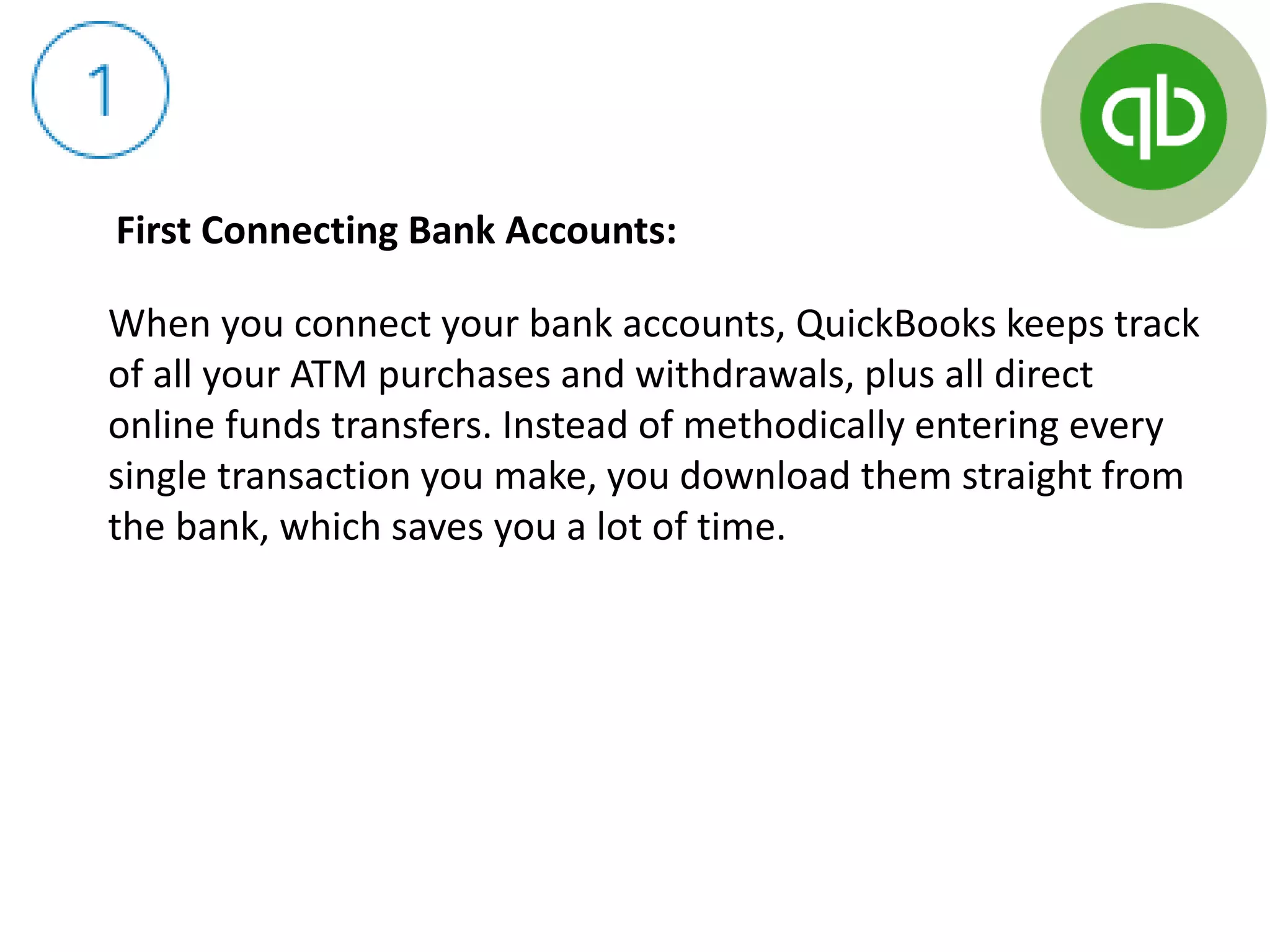 First Connecting Bank Accounts:
When you connect your bank accounts, QuickBooks keeps track
of all your ATM purchases and withdrawals, plus all direct
online funds transfers. Instead of methodically entering every
single transaction you make, you download them straight from
the bank, which saves you a lot of time.
 