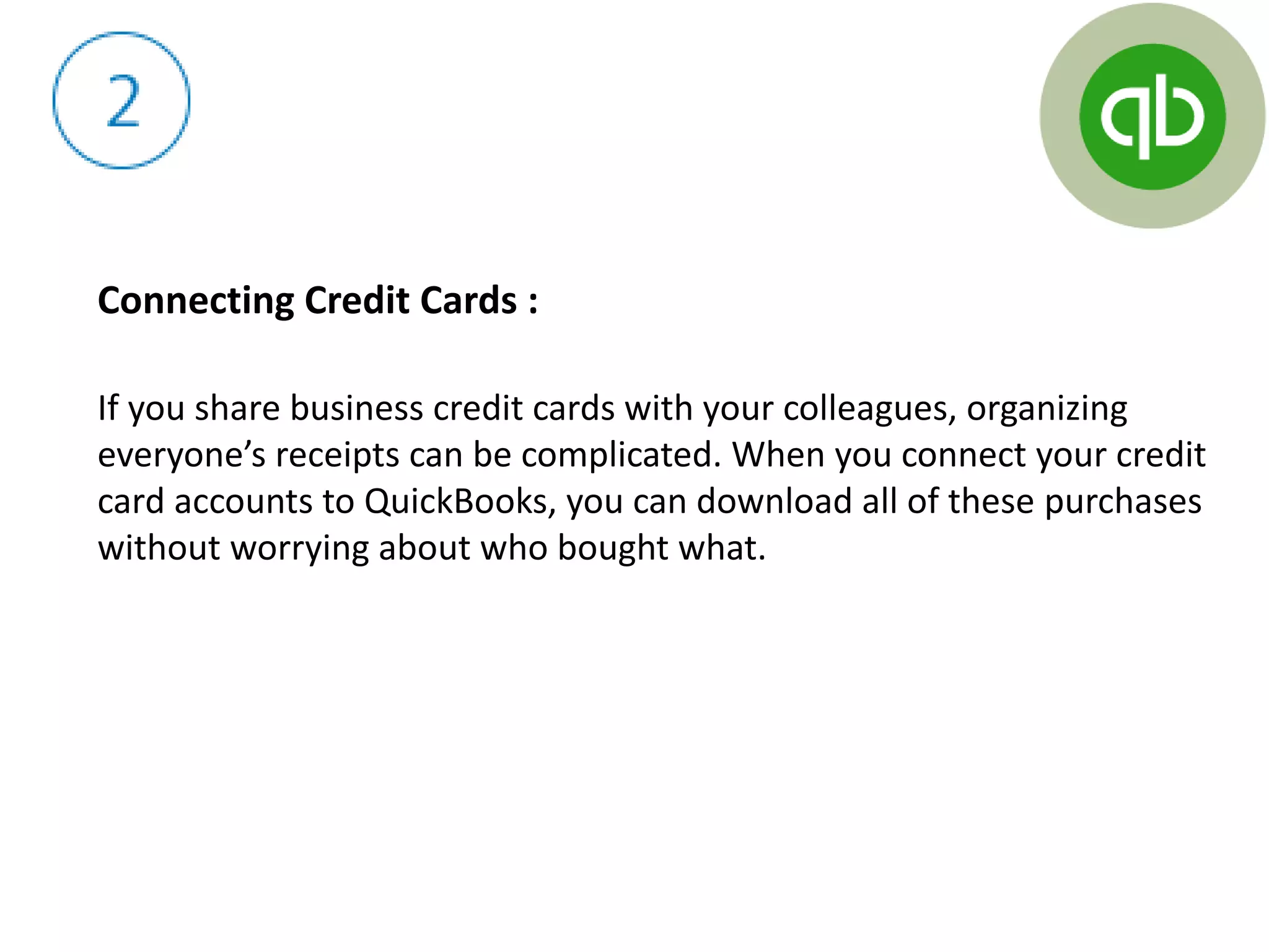 Connecting Credit Cards :
If you share business credit cards with your colleagues, organizing
everyone’s receipts can be complicated. When you connect your credit
card accounts to QuickBooks, you can download all of these purchases
without worrying about who bought what.
 