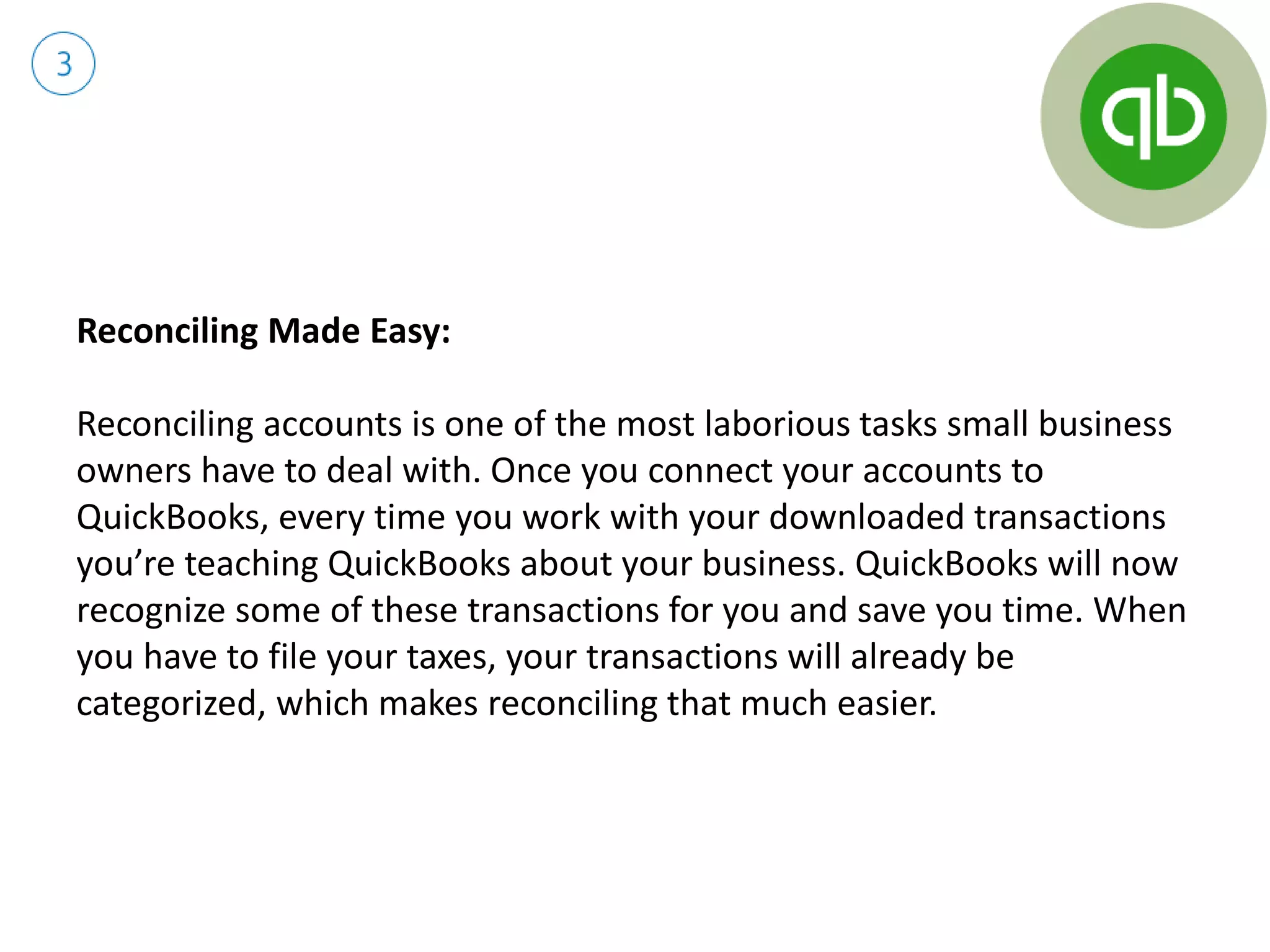 Reconciling Made Easy:
Reconciling accounts is one of the most laborious tasks small business
owners have to deal with. Once you connect your accounts to
QuickBooks, every time you work with your downloaded transactions
you’re teaching QuickBooks about your business. QuickBooks will now
recognize some of these transactions for you and save you time. When
you have to file your taxes, your transactions will already be
categorized, which makes reconciling that much easier.
 
