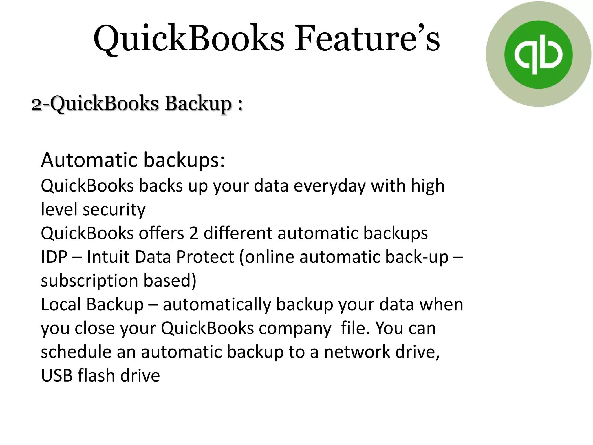 2-QuickBooks Backup :
Automatic backups:
QuickBooks backs up your data everyday with high
level security
QuickBooks offers 2 different automatic backups
IDP – Intuit Data Protect (online automatic back-up –
subscription based)
Local Backup – automatically backup your data when
you close your QuickBooks company file. You can
schedule an automatic backup to a network drive,
USB flash drive
QuickBooks Feature’s
 