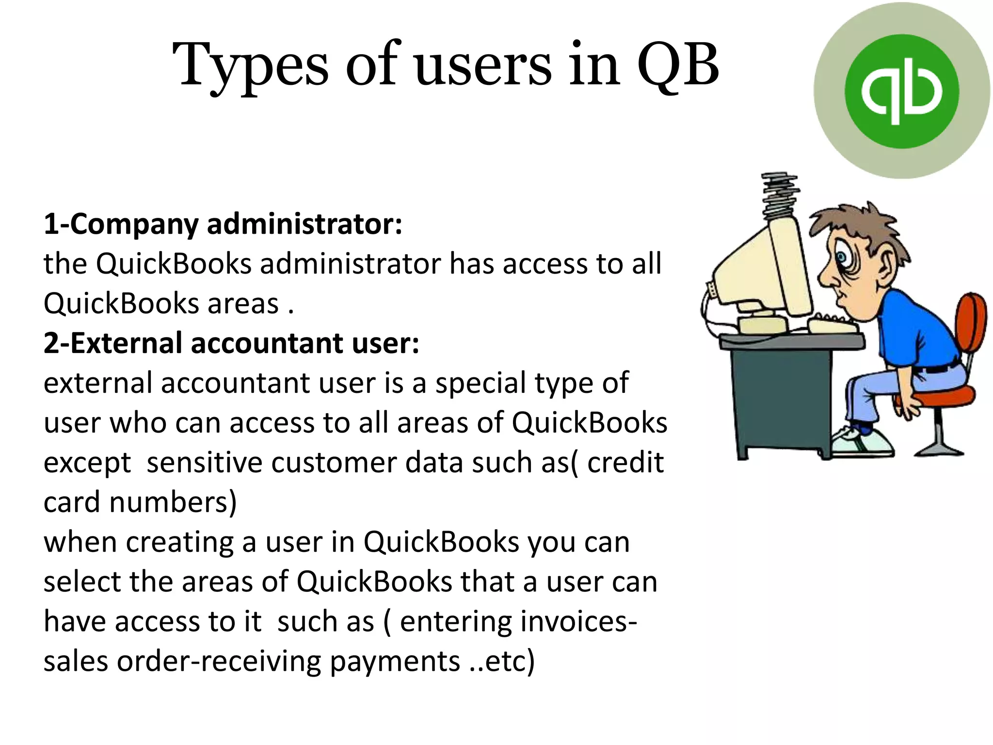 1-Company administrator:
the QuickBooks administrator has access to all
QuickBooks areas .
2-External accountant user:
external accountant user is a special type of
user who can access to all areas of QuickBooks
except sensitive customer data such as( credit
card numbers)
when creating a user in QuickBooks you can
select the areas of QuickBooks that a user can
have access to it such as ( entering invoices-
sales order-receiving payments ..etc)
Types of users in QB
 