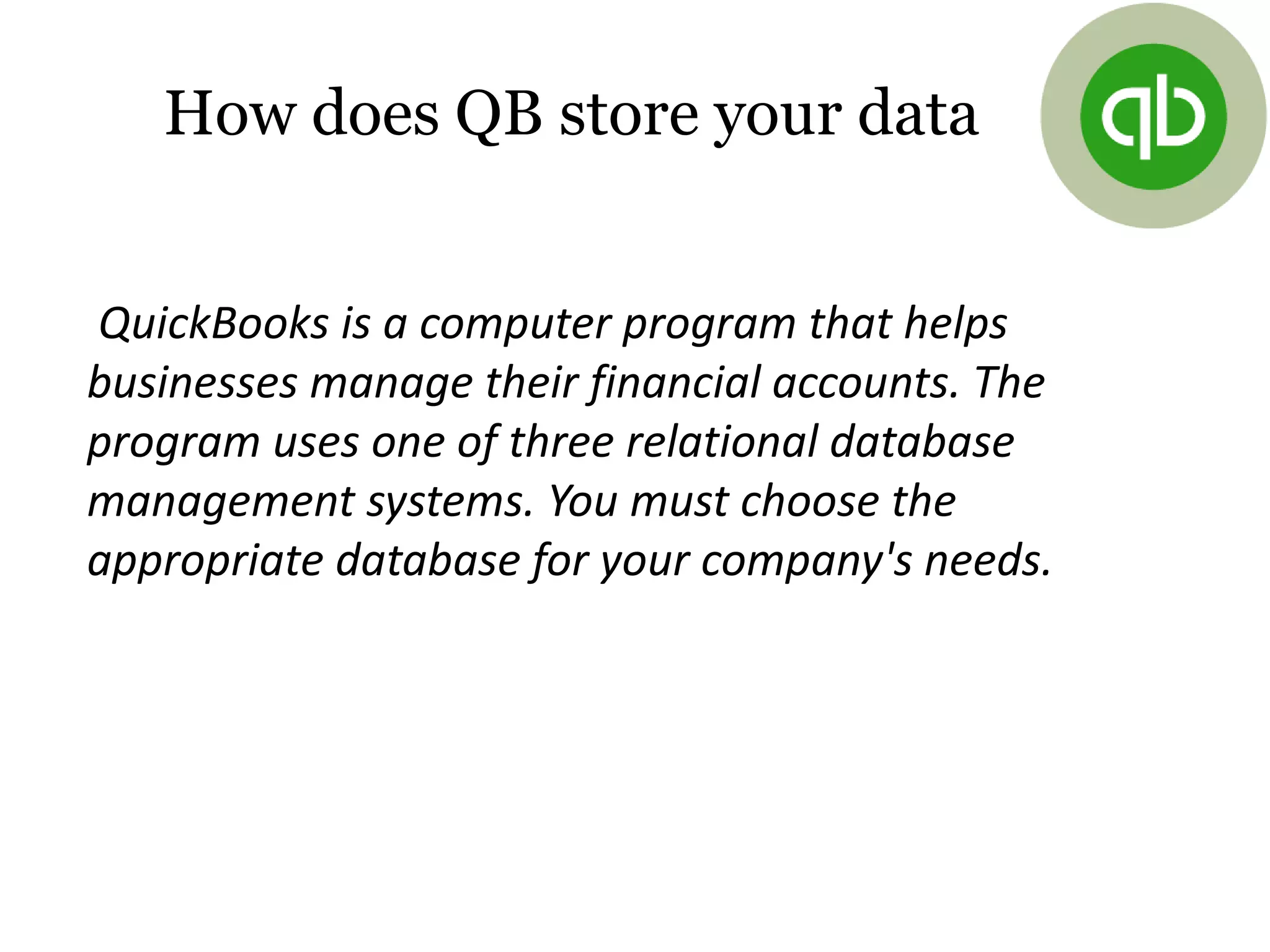 How does QB store your data
QuickBooks is a computer program that helps
businesses manage their financial accounts. The
program uses one of three relational database
management systems. You must choose the
appropriate database for your company's needs.
 
