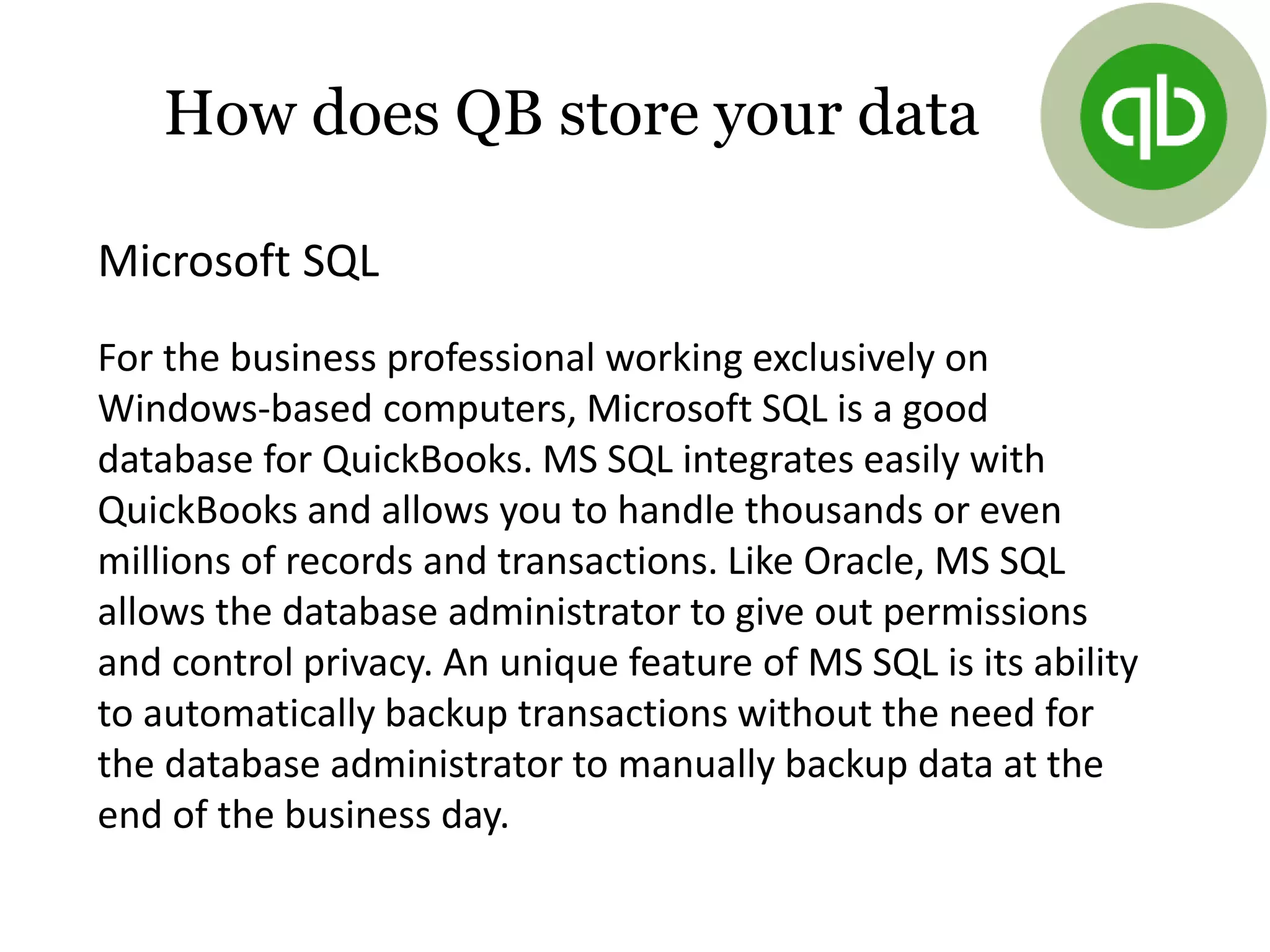 Microsoft SQL
For the business professional working exclusively on
Windows-based computers, Microsoft SQL is a good
database for QuickBooks. MS SQL integrates easily with
QuickBooks and allows you to handle thousands or even
millions of records and transactions. Like Oracle, MS SQL
allows the database administrator to give out permissions
and control privacy. An unique feature of MS SQL is its ability
to automatically backup transactions without the need for
the database administrator to manually backup data at the
end of the business day.
How does QB store your data
 