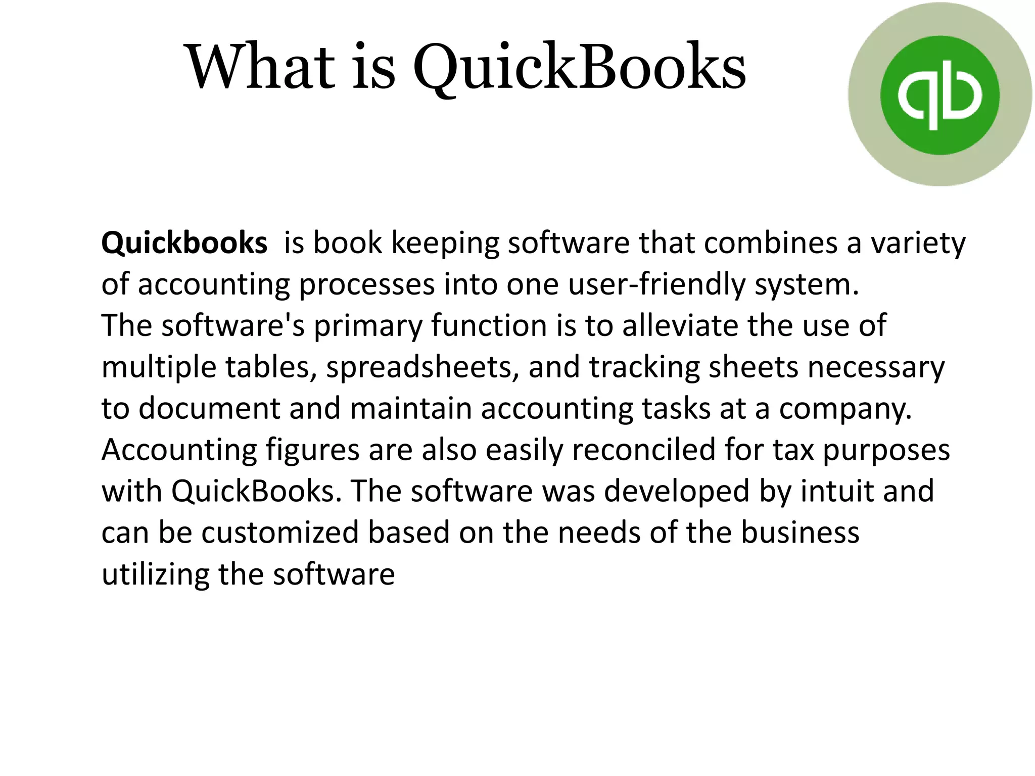 What is QuickBooks
Quickbooks is book keeping software that combines a variety
of accounting processes into one user-friendly system.
The software's primary function is to alleviate the use of
multiple tables, spreadsheets, and tracking sheets necessary
to document and maintain accounting tasks at a company.
Accounting figures are also easily reconciled for tax purposes
with QuickBooks. The software was developed by intuit and
can be customized based on the needs of the business
utilizing the software
 