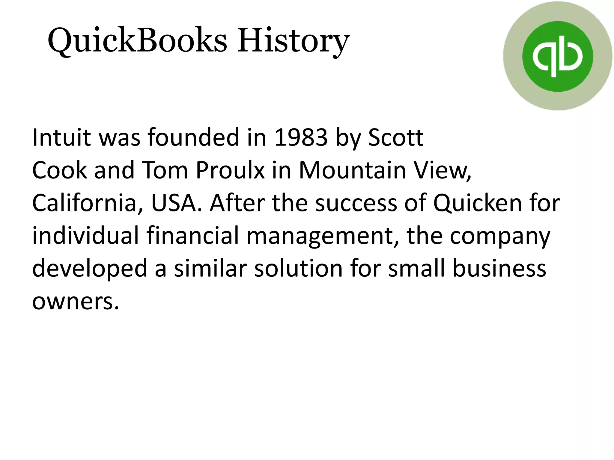 Intuit was founded in 1983 by Scott
Cook and Tom Proulx in Mountain View,
California, USA. After the success of Quicken for
individual financial management, the company
developed a similar solution for small business
owners.
QuickBooks History
 