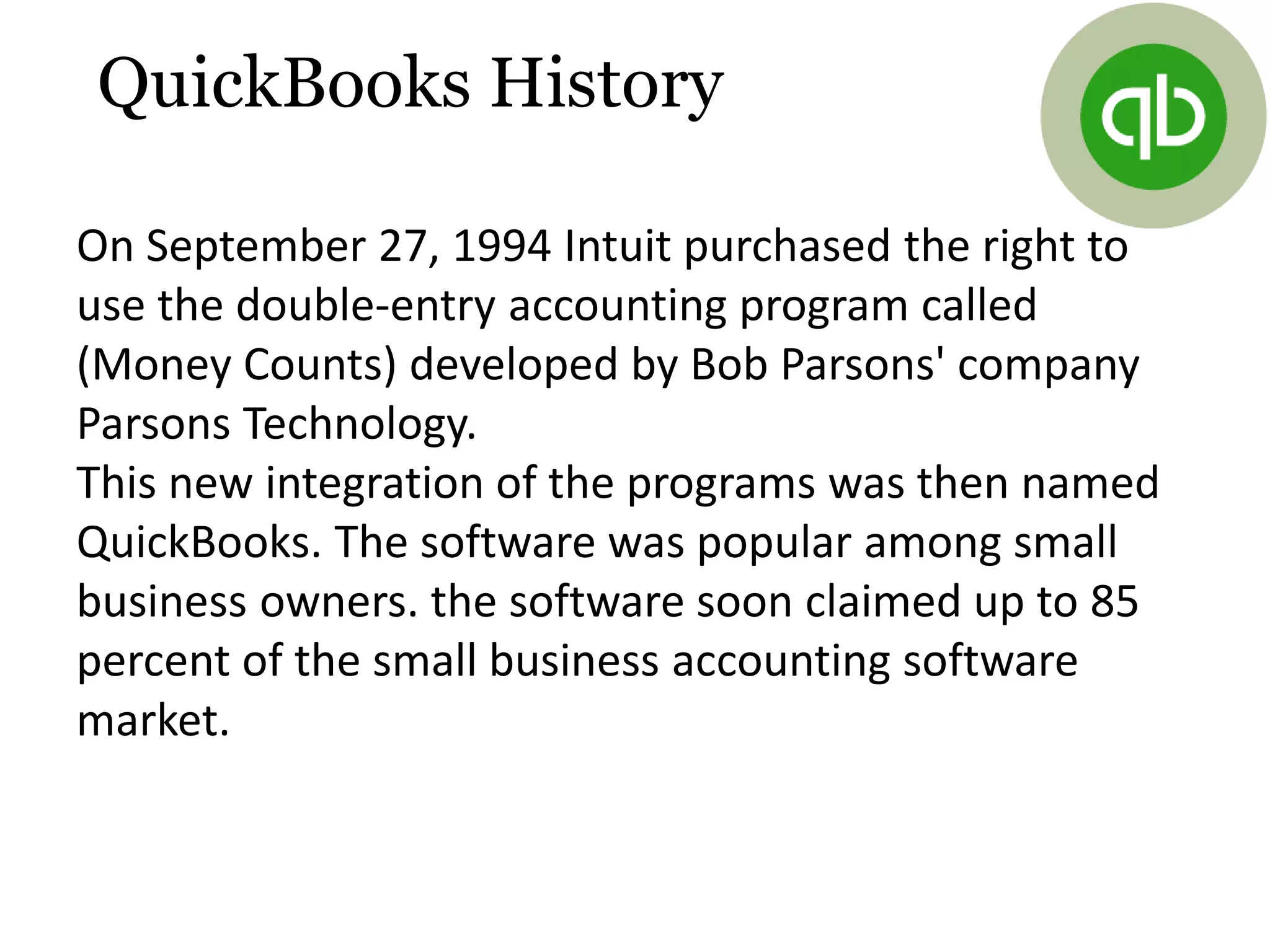 On September 27, 1994 Intuit purchased the right to
use the double-entry accounting program called
(Money Counts) developed by Bob Parsons' company
Parsons Technology.
This new integration of the programs was then named
QuickBooks. The software was popular among small
business owners. the software soon claimed up to 85
percent of the small business accounting software
market.
QuickBooks History
 