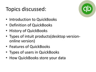 Topics discussed:
• Introduction to QuickBooks
• Definition of QuickBooks
• History of QuickBooks
• Types of intuit products(desktop version-
online version)
• Features of QuickBooks
• Types of users in QuickBooks
• How QuickBooks store your data
 