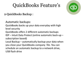 2-QuickBooks Backup :
Automatic backups:
QuickBooks backs up your data everyday with high
level security
QuickBooks offers 2 different automatic backups
IDP – Intuit Data Protect (online automatic back-up –
subscription based)
Local Backup – automatically backup your data when
you close your QuickBooks company file. You can
schedule an automatic backup to a network drive,
USB flash drive
QuickBooks Feature’s
 