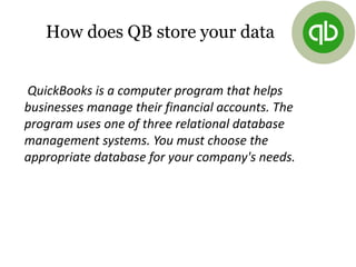 How does QB store your data
QuickBooks is a computer program that helps
businesses manage their financial accounts. The
program uses one of three relational database
management systems. You must choose the
appropriate database for your company's needs.
 