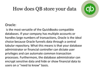 Oracle:
is the most versatile of the QuickBooks-compatible
databases. If your company has multiple accounts or
handles large numbers of transactions, Oracle is the ideal
choice because Oracle funnels data through a central
tabular repository. What this means is that your database
administrator or financial controller can dictate user
privileges and can automate common transaction
processes. Furthermore, the database administrator can
encrypt sensitive data and hide or show financial data to
users on a "need to know" basis.
How does QB store your data
 