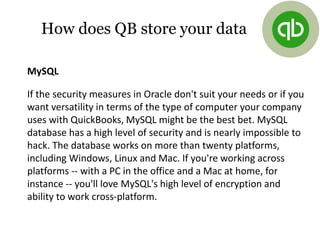 MySQL
If the security measures in Oracle don't suit your needs or if you
want versatility in terms of the type of computer your company
uses with QuickBooks, MySQL might be the best bet. MySQL
database has a high level of security and is nearly impossible to
hack. The database works on more than twenty platforms,
including Windows, Linux and Mac. If you're working across
platforms -- with a PC in the office and a Mac at home, for
instance -- you'll love MySQL's high level of encryption and
ability to work cross-platform.
How does QB store your data
 