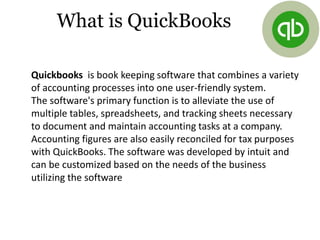 What is QuickBooks
Quickbooks is book keeping software that combines a variety
of accounting processes into one user-friendly system.
The software's primary function is to alleviate the use of
multiple tables, spreadsheets, and tracking sheets necessary
to document and maintain accounting tasks at a company.
Accounting figures are also easily reconciled for tax purposes
with QuickBooks. The software was developed by intuit and
can be customized based on the needs of the business
utilizing the software
 