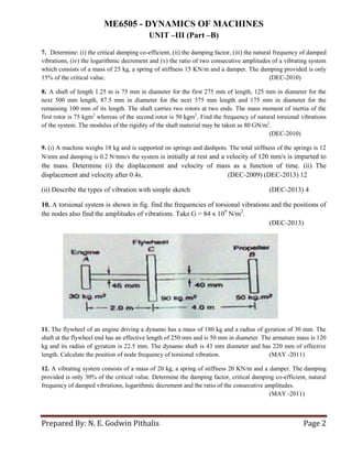 ME6505 - DYNAMICS OF MACHINES
UNIT –III (Part –B)
Prepared By: N. E. Godwin Pithalis Page 2
7. Determine: (i) the critical damping co-efficient, (ii) the damping factor, (iii) the natural frequency of damped
vibrations, (iv) the logarithmic decrement and (v) the ratio of two consecutive amplitudes of a vibrating system
which consists of a mass of 25 kg, a spring of stiffness 15 KN/m and a damper. The damping provided is only
15% of the critical value. (DEC-2010)
8. A shaft of length 1.25 m is 75 mm in diameter for the first 275 mm of length, 125 mm in diameter for the
next 500 mm length, 87.5 mm in diameter for the next 375 mm length and 175 mm in diameter for the
remaining 100 mm of its length. The shaft carries two rotors at two ends. The mass moment of inertia of the
first rotor is 75 kgm2
whereas of the second rotor is 50 kgm2
. Find the frequency of natural torsional vibrations
of the system. The modulus of the rigidity of the shaft material may be taken as 80 GN/m2
.
(DEC-2010)
9. (i) A machine weighs 18 kg and is supported on springs and dashpots. The total stiffness of the springs is 12
N/mm and damping is 0.2 N/mm/s the system is initially at rest and a velocity of 120 mm/s is imparted to
the mass. Determine (i) the displacement and velocity of mass as a function of time. (ii) The
displacement and velocity after 0.4s. (DEC-2009) (DEC-2013) 12
(ii) Describe the types of vibration with simple sketch (DEC-2013) 4
10. A torsional system is shown in fig. find the frequencies of torsional vibrations and the positions of
the nodes also find the amplitudes of vibrations. Take G = 84 x 109
N/m2
.
(DEC-2013)
11. The flywheel of an engine driving a dynamo has a mass of 180 kg and a radius of gyration of 30 mm. The
shaft at the flywheel end has an effective length of 250 mm and is 50 mm in diameter. The armature mass is 120
kg and its radius of gyration is 22.5 mm. The dynamo shaft is 43 mm diameter and has 220 mm of effective
length. Calculate the position of node frequency of torsional vibration. (MAY -2011)
12. A vibrating system consists of a mass of 20 kg, a spring of stiffness 20 KN/m and a damper. The damping
provided is only 30% of the critical value. Determine the damping factor, critical damping co-efficient, natural
frequency of damped vibrations, logarithmic decrement and the ratio of the consecutive amplitudes.
(MAY -2011)
 